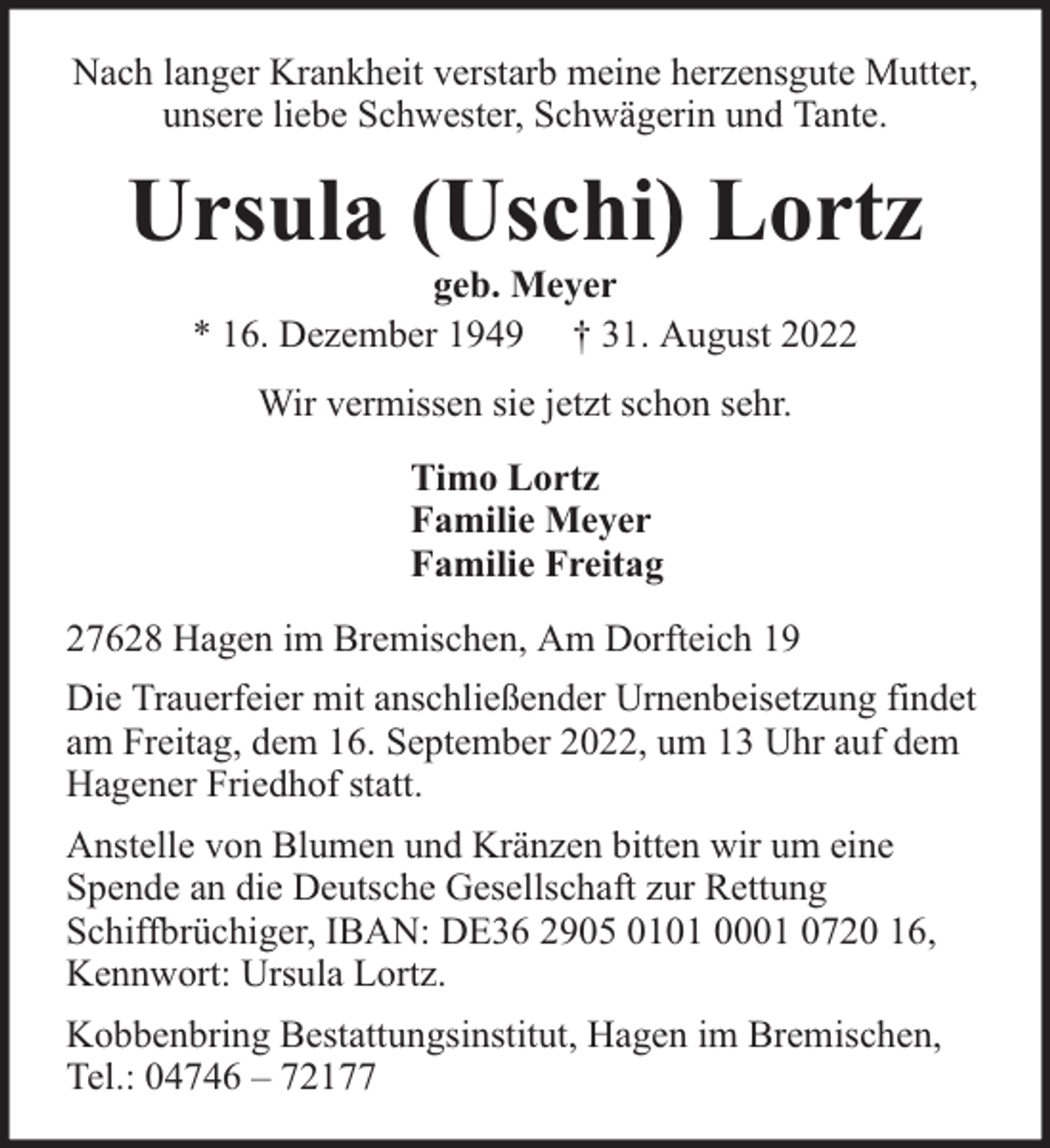 <p>Nach langer Krankheit verstarb meine herzensgute Mutter,<br />unsere liebe Schwester, Schwägerin und Tante.</p><p>Ursula (Uschi) Lortz<br />geb. Meyer<br />* 16. Dezember 1949 † 31. August 2022<br />Wir vermissen sie jetzt schon sehr.<br />Timo Lortz<br />Familie Meyer<br />Familie Freitag<br />27628 Hagen im Bremischen, Am Dorfteich 19<br />Die Trauerfeier mit anschließender Urnenbeisetzung findet<br />am Freitag, dem 16. September 2022, um 13 Uhr auf dem<br />Hagener Friedhof statt.<br />Anstelle von Blumen und Kränzen bitten wir um eine<br />Spende an die Deutsche Gesellschaft zur Rettung<br />Schiffbrüchiger, IBAN: DE36 2905 0101 0001 0720 16,<br />Kennwort: Ursula Lortz.<br />Kobbenbring Bestattungsinstitut, Hagen im Bremischen,<br />Tel.: 04746 – 72177</p>
