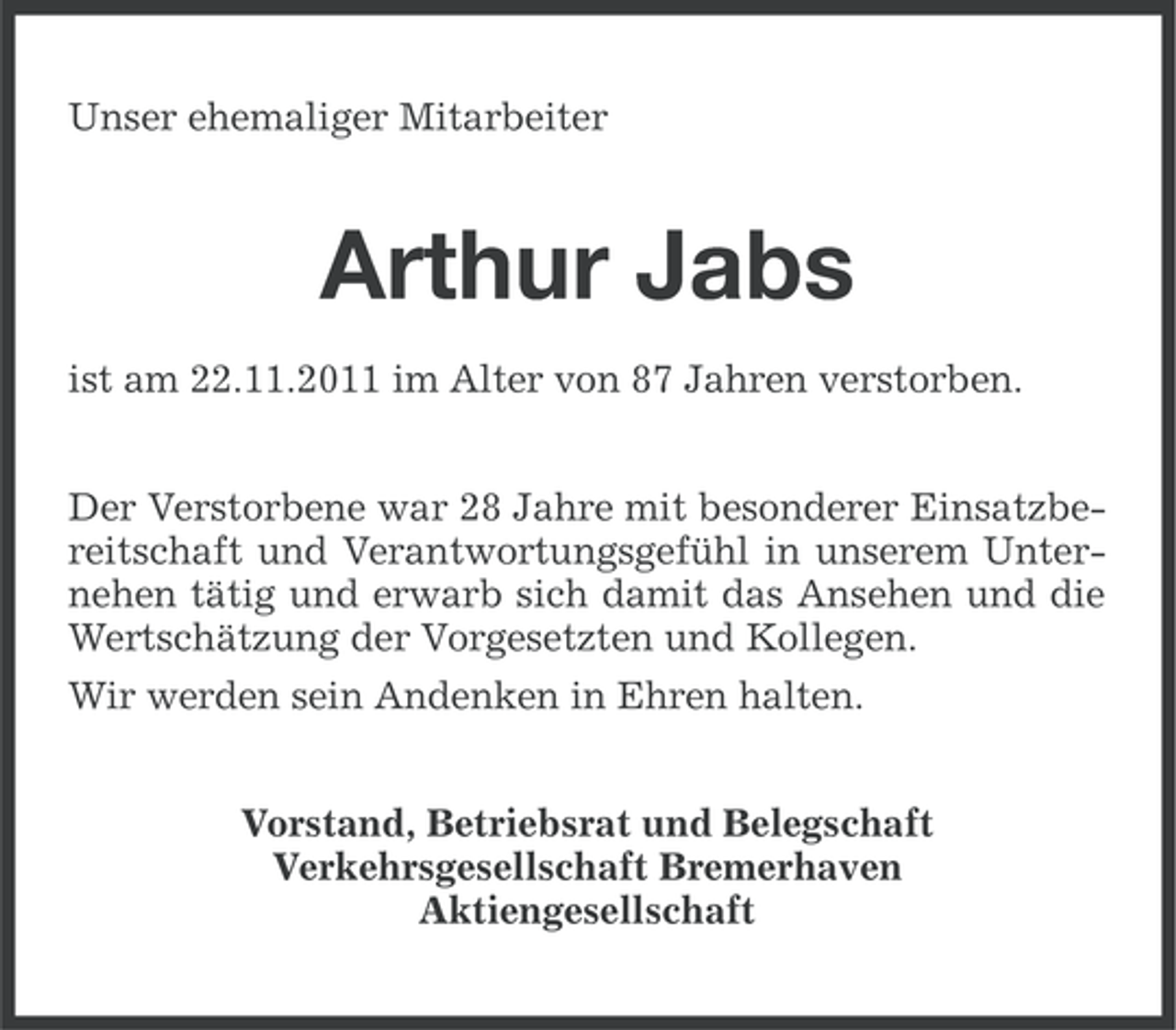 <p>Unser ehemaliger Mitarbeiter</p><p>Arthur Jabs<br />ist am 22.11.2011 im Alter von 87 Jahren verstorben.<br />Der Verstorbene war 28 Jahre mit besonderer Einsatzbereitschaft und Verantwortungsgefühl in unserem Unternehen tätig und erwarb sich damit das Ansehen und die<br />Wertschätzung der Vorgesetzten und Kollegen.<br />Wir werden sein Andenken in Ehren halten.<br />Vorstand, Betriebsrat und Belegschaft<br />Verkehrsgesellschaft Bremerhaven<br />Aktiengesellschaft</p>