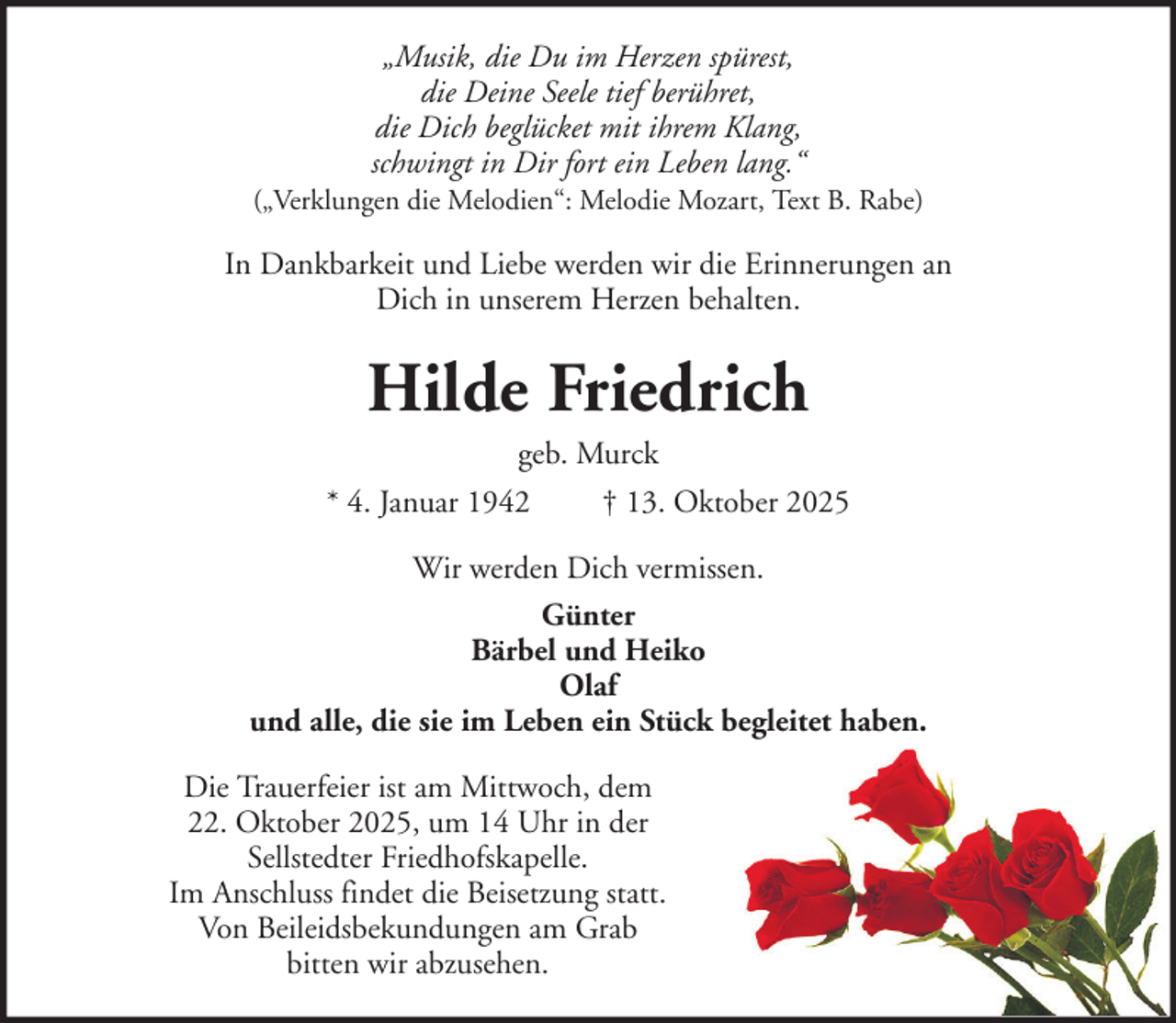 <p>„Musik, die Du im Herzen spürest,<br />die Deine Seele tief berühret,<br />die Dich beglücket mit ihrem Klang,<br />schwingt in Dir fort ein Leben lang.“<br />(„Verklungen die Melodien“: Melodie Mozart, Text B. Rabe)</p><p>In Dankbarkeit und Liebe werden wir die Erinnerungen an<br />Dich in unserem Herzen behalten.</p><p>Hilde Friedrich<br />geb. Murck<br />* 4. Januar 1942<br />† 13. Oktober 2025<br />Wir werden Dich vermissen.<br />Günter<br />Bärbel und Heiko<br />Olaf<br />und alle, die sie im Leben ein Stück begleitet haben.<br />Die Trauerfeier ist am Mittwoch, dem<br />22. Oktober 2025, um 14 Uhr in der<br />Sellstedter Friedhofskapelle.<br />Im Anschluss findet die Beisetzung statt.<br />Von Beileidsbekundungen am Grab<br />bitten wir abzusehen.</p>