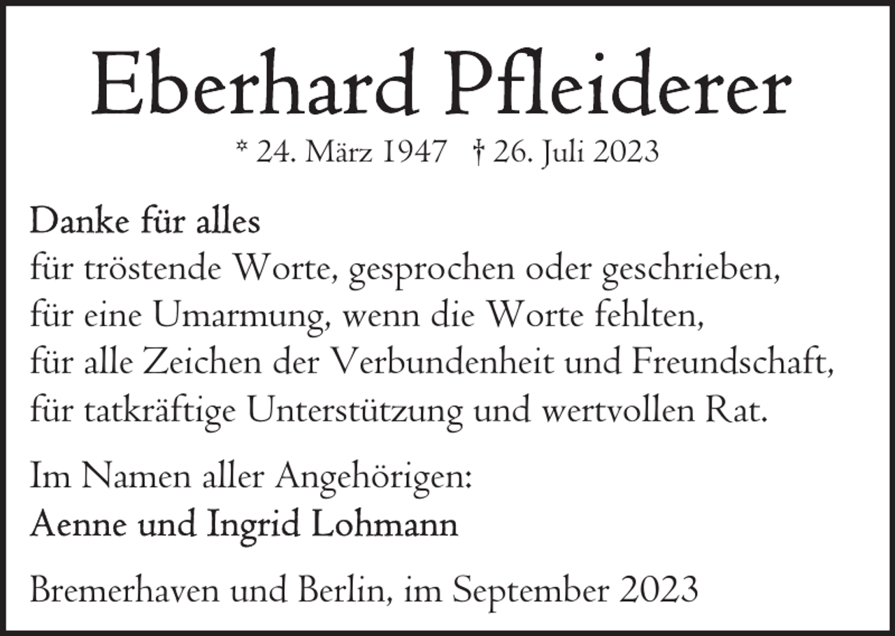 <p>* 24. März 1947 † 26. Juli 2023</p><p>für tröstende Worte, gesprochen oder geschrieben,<br />für eine Umarmung, wenn die Worte fehlten,<br />für alle Zeichen der Verbundenheit und Freundschaft,<br />für tatkräftige Unterstützung und wertvollen Rat.<br />Im Namen aller Angehörigen:<br />Bremerhaven und Berlin, im September 2023</p>
