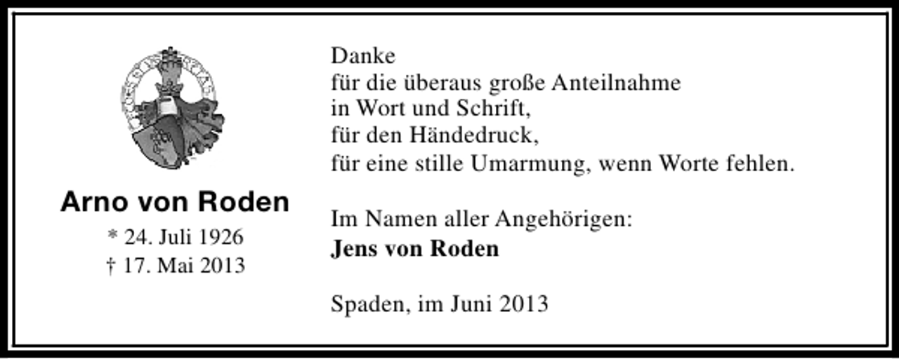 <p>Danke<br />für die überaus große Anteilnahme<br />in Wort und Schrift,<br />für den Händedruck,<br />für eine stille Umarmung, wenn Worte fehlen.</p><p>Arno von Roden<br />* 24. Juli 1926<br />† 17. Mai 2013</p><p>Im Namen aller Angehörigen:<br />Jens von Roden<br />Spaden, im Juni 2013</p>