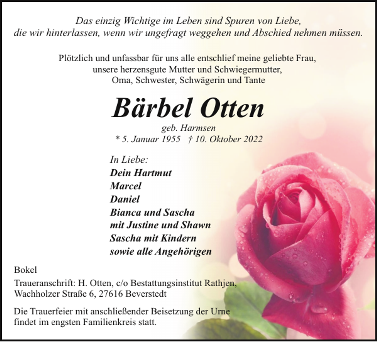 <p>Das einzig Wichtige im Leben sind Spuren von Liebe,<br />die wir hinterlassen, wenn wir ungefragt weggehen und Abschied nehmen müssen.<br />Plötzlich und unfassbar für uns alle entschlief meine geliebte Frau,<br />unsere herzensgute Mutter und Schwiegermutter,<br />Oma, Schwester, Schwägerin und Tante</p><p>Bärbel Otten<br />geb. Harmsen<br />* 5. Januar 1955 † 10. Oktober 2022</p><p>In Liebe:<br />Dein Hartmut<br />Marcel<br />Daniel<br />Bianca und Sascha<br />mit Justine und Shawn<br />Sascha mit Kindern<br />sowie alle Angehörigen<br />Bokel<br />Traueranschrift: H. Otten, c/o Bestattungsinstitut Rathjen,<br />Wachholzer Straße 6, 27616 Beverstedt<br />Die Trauerfeier mit anschließender Beisetzung der Urne<br />findet im engsten Familienkreis statt.</p>