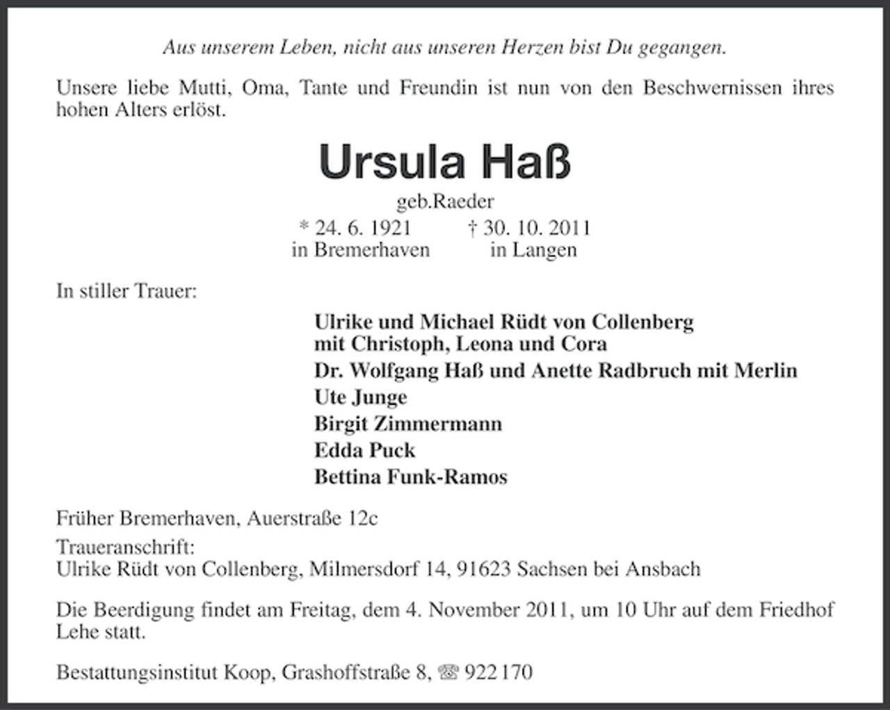 <p>Aus unserem Leben, nicht aus unseren Herzen bist Du gegangen.<br />Unsere liebe Mutti, Oma, Tante und Freundin ist nun von den Beschwernissen ihres<br />hohen Alters erlöst.</p>
<p>Ursula Haß<br />geb.Raeder<br />* 24. 6. 1921<br />† 30. 10. 2011<br />in Bremerhaven<br />in Langen<br />In stiller Trauer:<br />Ulrike und Michael Rüdt von Collenberg<br />mit Christoph, Leona und Cora<br />Dr. Wolfgang Haß und Anette Radbruch mit Merlin<br />Ute Junge<br />Birgit Zimmermann<br />Edda Puck<br />Bettina Funk-Ramos<br />Früher Bremerhaven, Auerstraße 12c<br />Traueranschrift:<br />Ulrike Rüdt von Collenberg, Milmersdorf 14, 91623 Sachsen bei Ansbach<br />Die Beerdigung findet am Freitag, dem 4. November 2011, um 10 Uhr auf dem Friedhof<br />Lehe statt.<br />Bestattungsinstitut Koop, Grashoffstraße 8, 922 170</p>