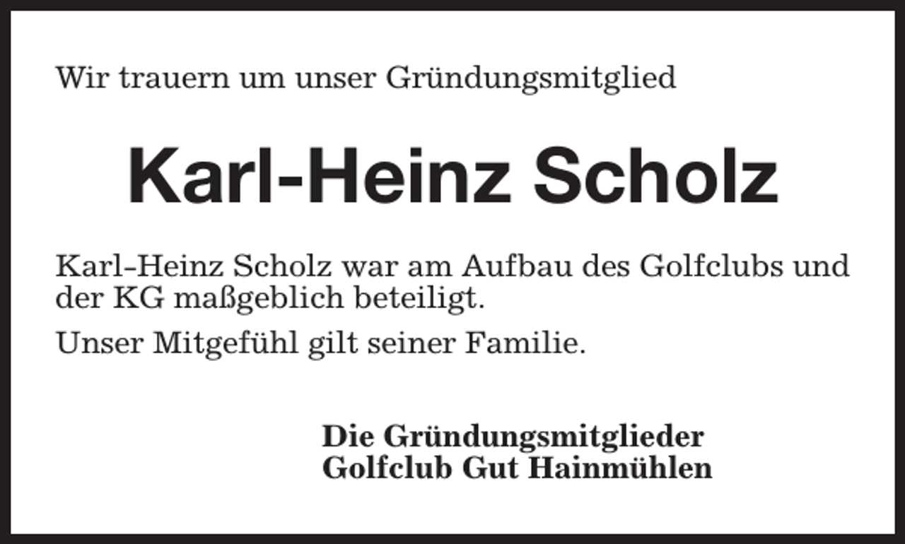 <p>Wir trauern um unser Gründungsmitglied</p><p>Karl-Heinz Scholz<br />Karl-Heinz Scholz war am Aufbau des Golfclubs und<br />der KG maßgeblich beteiligt.<br />Unser Mitgefühl gilt seiner Familie.<br />Die Gründungsmitglieder<br />Golfclub Gut Hainmühlen</p>