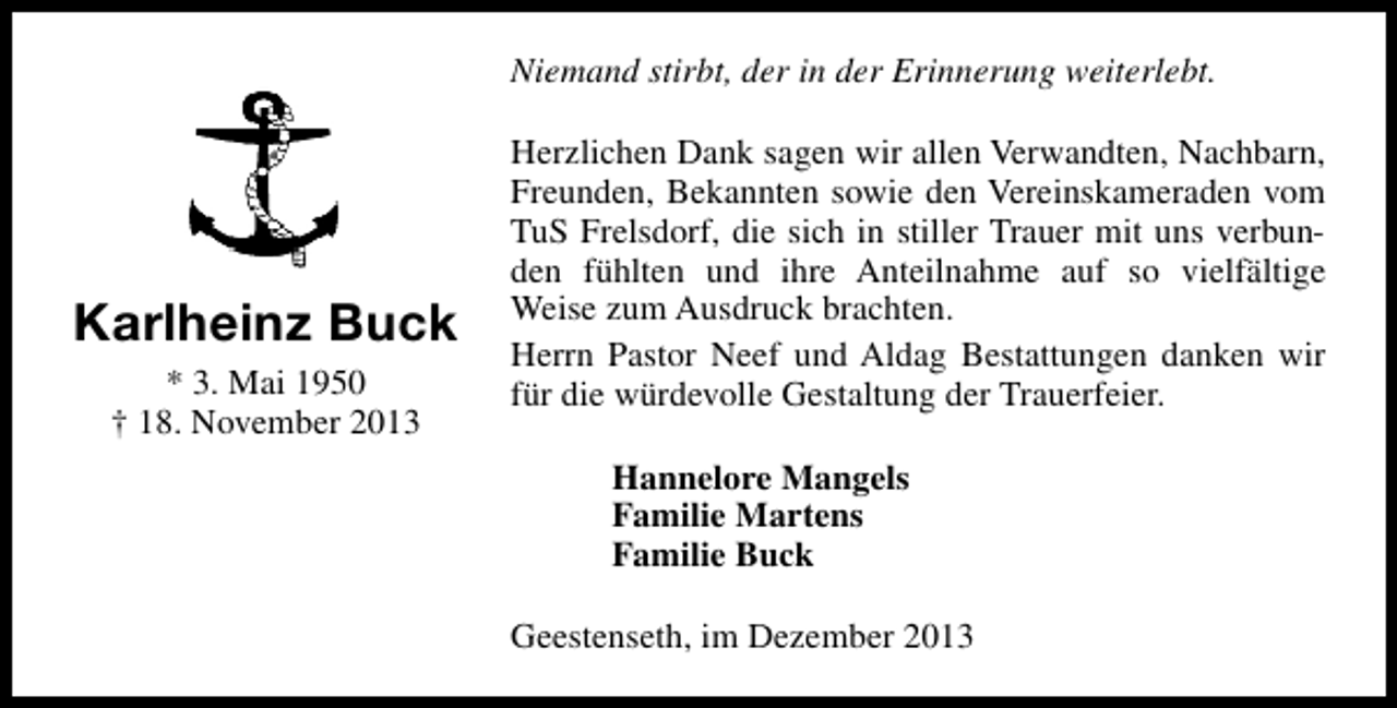 <p>Niemand stirbt, der in der Erinnerung weiterlebt.</p><p>Karlheinz Buck<br />* 3. Mai 1950<br />† 18. November 2013</p><p>Herzlichen Dank sagen wir allen Verwandten, Nachbarn,<br />Freunden, Bekannten sowie den Vereinskameraden vom<br />TuS Frelsdorf, die sich in stiller Trauer mit uns verbunden fühlten und ihre Anteilnahme auf so vielfältige<br />Weise zum Ausdruck brachten.<br />Herrn Pastor Neef und Aldag Bestattungen danken wir<br />für die würdevolle Gestaltung der Trauerfeier.<br />Hannelore Mangels<br />Familie Martens<br />Familie Buck<br />Geestenseth, im Dezember 2013</p>