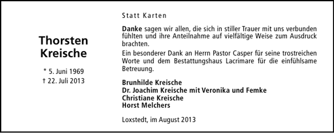 <p>Statt Karten</p><p>Thorsten<br />Kreische<br />* 5. Juni 1969<br />† 22. Juli 2013</p><p>Danke sagen wir allen, die sich in stiller Trauer mit uns verbunden<br />fühlten und ihre Anteilnahme auf vielfältige Weise zum Ausdruck<br />brachten.<br />Ein besonderer Dank an Herrn Pastor Casper für seine trostreichen<br />Worte und dem Bestattungshaus Lacrimare für die einfühlsame<br />Betreuung.<br />Brunhilde Kreische<br />Dr. Joachim Kreische mit Veronika und Femke<br />Christiane Kreische<br />Horst Melchers<br />Loxstedt, im August 2013</p>