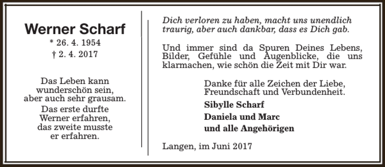 <p>Werner Scharf<br />* 26. 4. 1954<br />† 2. 4. 2017</p><p>Das Leben kann<br />wunderschön sein,<br />aber auch sehr grausam.<br />Das erste durfte<br />Werner erfahren,<br />das zweite musste<br />er erfahren.</p><p>Dich verloren zu haben, macht uns unendlich<br />traurig, aber auch dankbar, dass es Dich gab.<br />Und immer sind da Spuren Deines Lebens,<br />Bilder, Gefühle und Augenblicke, die uns<br />klarmachen, wie schön die Zeit mit Dir war.<br />Danke für alle Zeichen der Liebe,<br />Freundschaft und Verbundenheit.<br />Sibylle Scharf<br />Daniela und Marc<br />und alle Angehörigen<br />Langen, im Juni 2017</p>