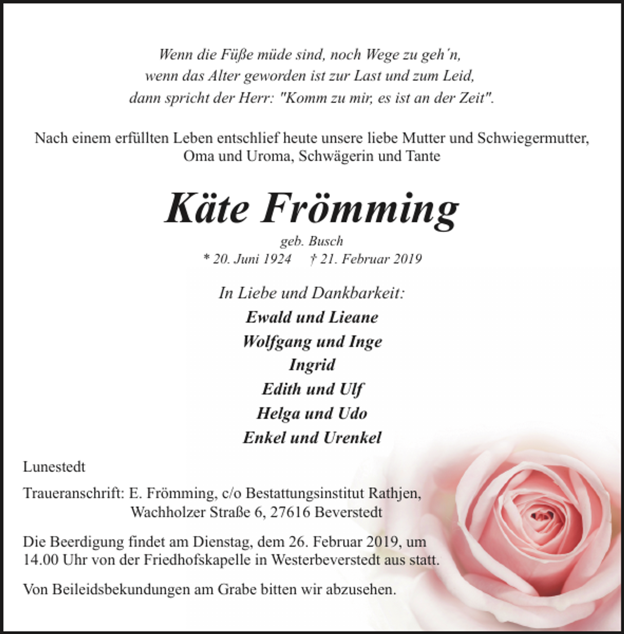 <p>Wenn die Füße müde sind, noch Wege zu geh´n,<br />wenn das Alter geworden ist zur Last und zum Leid,<br />dann spricht der Herr: "Komm zu mir, es ist an der Zeit".<br />Nach einem erfüllten Leben entschlief heute unsere liebe Mutter und Schwiegermutter,<br />Oma und Uroma, Schwägerin und Tante</p><p>Käte Frömming<br />geb. Busch<br />* 20. Juni 1924 † 21. Februar 2019</p><p>In Liebe und Dankbarkeit:<br />Ewald und Lieane<br />Wolfgang und Inge<br />Ingrid<br />Edith und Ulf<br />Helga und Udo<br />Enkel und Urenkel<br />Lunestedt<br />Traueranschrift: E. Frömming, c/o Bestattungsinstitut Rathjen,<br />Wachholzer Straße 6, 27616 Beverstedt<br />Die Beerdigung findet am Dienstag, dem 26. Februar 2019, um<br />14.00 Uhr von der Friedhofskapelle in Westerbeverstedt aus statt.<br />Von Beileidsbekundungen am Grabe bitten wir abzusehen.</p>