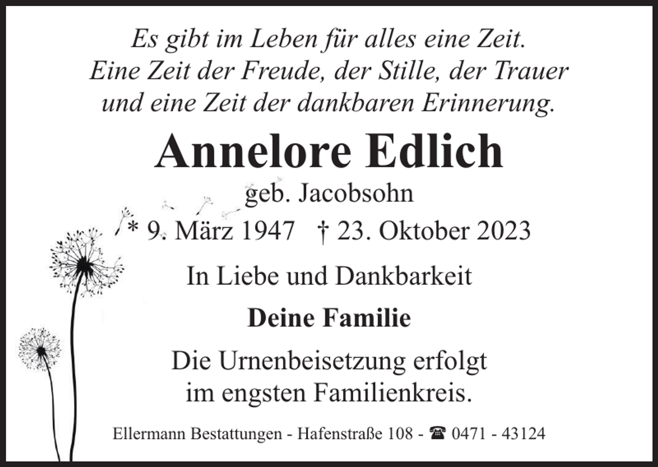 <p>Es gibt im Leben für alles eine Zeit.<br />Eine Zeit der Freude, der Stille, der Trauer<br />und eine Zeit der dankbaren Erinnerung.</p><p>Annelore Edlich</p><p>geb. Jacobsohn<br />* 9. März 1947 † 23. Oktober 2023<br />In Liebe und Dankbarkeit<br />Deine Familie<br />Die Urnenbeisetzung erfolgt<br />im engsten Familienkreis.<br />Ellermann Bestattungen - Hafenstraße 108 - ( 0471 - 43124</p>