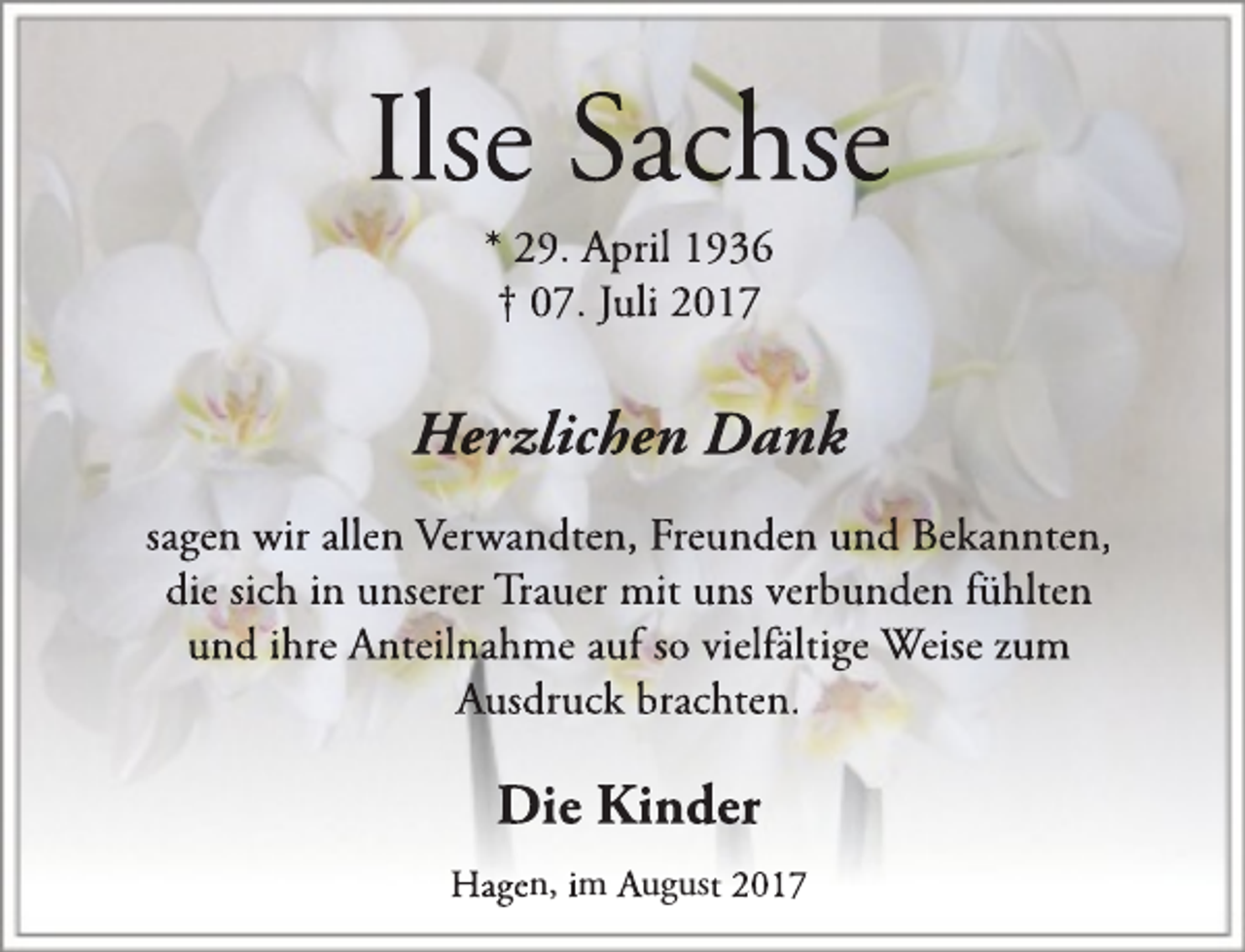 <p>Ilse Sachse<br />* 29. April 1936<br />† 07. Juli 2017</p><p>Herzlichen Dank<br />sagen wir allen Verwandten, Freunden und Bekannten,<br />die sich in unserer Trauer mit uns verbunden fühlten<br />und ihre Anteilnahme auf so vielfältige Weise zum<br />Ausdruck brachten.</p><p>Die Kiinder<br />Hagen, im August 2017</p>