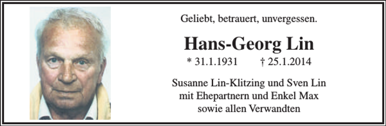 <p>Geliebt, betrauert, unvergessen.</p><p>Hans-Georg Lin<br />* 31.1.1931</p><p>† 25.1.2014</p><p>Susanne Lin-Klitzing und Sven Lin<br />mit Ehepartnern und Enkel Max<br />sowie allen Verwandten</p>