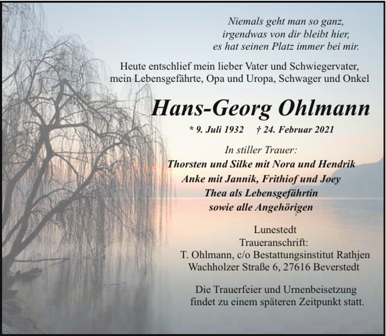 <p>Niemals geht man so ganz,<br />irgendwas von dir bleibt hier,<br />es hat seinen Platz immer bei mir.<br />Heute entschlief mein lieber Vater und Schwiegervater,<br />mein Lebensgefährte, Opa und Uropa, Schwager und Onkel</p><p>Hans-Georg Ohlmann<br />* 9. Juli 1932</p><p>† 24. Februar 2021</p><p>In stiller Trauer:<br />Thorsten und Silke mit Nora und Hendrik<br />Anke mit Jannik, Frithiof und Joey<br />Thea als Lebensgefährtin<br />sowie alle Angehörigen<br />Lunestedt<br />Traueranschrift:<br />T. Ohlmann, c/o Bestattungsinstitut Rathjen<br />Wachholzer Straße 6, 27616 Beverstedt<br />Die Trauerfeier und Urnenbeisetzung<br />findet zu einem späteren Zeitpunkt statt.</p>