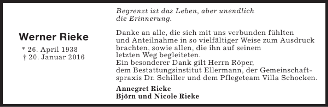 <p>Begrenzt ist das Leben, aber unendlich<br />die Erinnerung.</p><p>Werner Rieke<br />* 26. April 1938<br />† 20. Januar 2016</p><p>Danke an alle, die sich mit uns verbunden fühlten<br />und Anteilnahme in so vielfältiger Weise zum Ausdruck<br />brachten, sowie allen, die ihn auf seinem<br />letzten Weg begleiteten.<br />Ein besonderer Dank gilt Herrn Röper,<br />dem Bestattungsinstitut Ellermann, der Gemeinschaftspraxis Dr. Schiller und dem Pflegeteam Villa Schocken.<br />Annegret Rieke<br />Björn und Nicole Rieke</p>