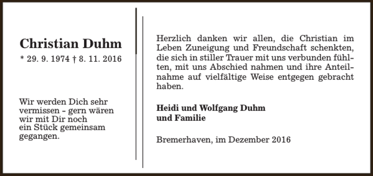 <p>Christian Duhm<br />* 29. 9. 1974 † 8. 11. 2016</p><p>Wir werden Dich sehr<br />vermissen - gern wären<br />wir mit Dir noch<br />ein Stück gemeinsam<br />gegangen.</p><p>Herzlich danken wir allen, die Christian im<br />Leben Zuneigung und Freundschaft schenkten,<br />die sich in stiller Trauer mit uns verbunden fühlten, mit uns Abschied nahmen und ihre Anteilnahme auf vielfältige Weise entgegen gebracht<br />haben.<br />Heidi und Wolfgang Duhm<br />und Familie<br />Bremerhaven, im Dezember 2016</p>