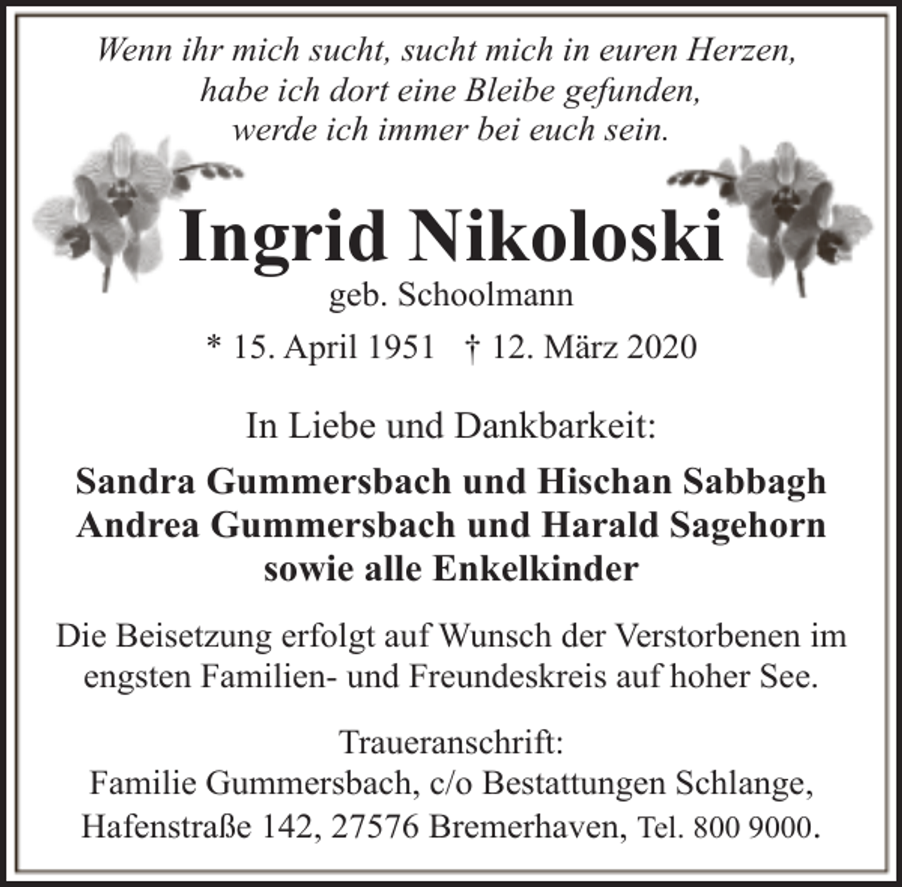 <p>Wenn ihr mich sucht, sucht mich in euren Herzen,<br />habe ich dort eine Bleibe gefunden,<br />werde ich immer bei euch sein.</p><p>Ingrid Nikoloski<br />geb. Schoolmann</p><p>* 15. April 1951 † 12. März 2020</p><p>In Liebe und Dankbarkeit:<br />Sandra Gummersbach und Hischan Sabbagh<br />Andrea Gummersbach und Harald Sagehorn<br />sowie alle Enkelkinder<br />Die Beisetzung erfolgt auf Wunsch der Verstorbenen im<br />engsten Familien- und Freundeskreis auf hoher See.<br />Traueranschrift:<br />Familie Gummersbach, c/o Bestattungen Schlange,<br />Hafenstraße 142, 27576 Bremerhaven, Tel. 800 9000.</p>
