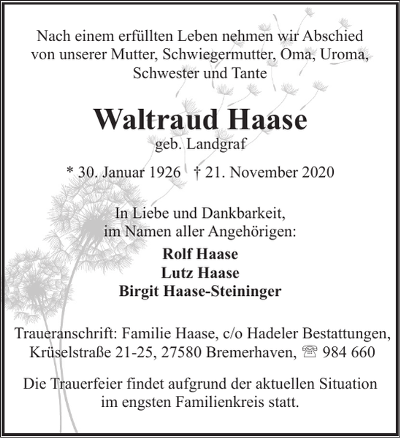 <p>Nach einem erfüllten Leben nehmen wir Abschied<br />von unserer Mutter, Schwiegermutter, Oma, Uroma,<br />Schwester und Tante</p><p>Waltraud Haase<br />geb. Landgraf</p><p>* 30. Januar 1926 † 21. November 2020<br />In Liebe und Dankbarkeit,<br />im Namen aller Angehörigen:<br />Rolf Haase<br />Lutz Haase<br />Birgit Haase-Steininger<br />Traueranschrift: Familie Haase, c/o Hadeler Bestattungen,<br />Krüselstraße 21-25, 27580 Bremerhaven, ' 984 660<br />Die Trauerfeier findet aufgrund der aktuellen Situation<br />im engsten Familienkreis statt.</p>