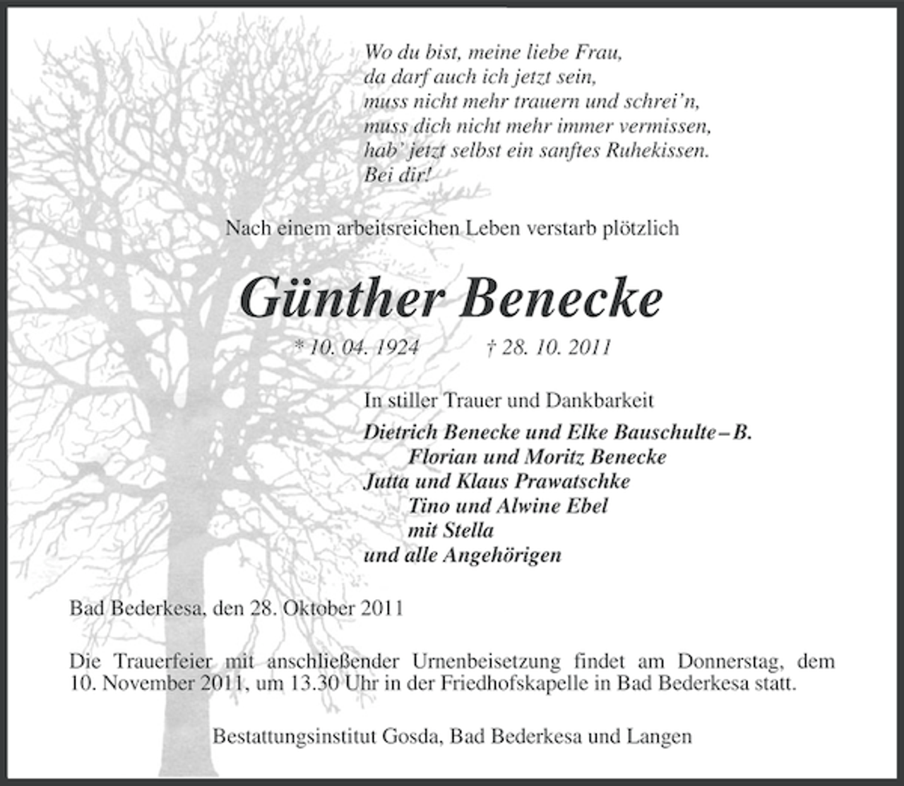 <p>Wo du bist, meine liebe Frau,<br />da darf auch ich jetzt sein,<br />muss nicht mehr trauern und schrei’n,<br />muss dich nicht mehr immer vermissen,<br />hab’ jetzt selbst ein sanftes Ruhekissen.<br />Bei dir!<br />Nach einem arbeitsreichen Leben verstarb plötzlich</p><p>Günther Benecke<br />* 10. 04. 1924</p><p>† 28. 10. 2011</p><p>In stiller Trauer und Dankbarkeit<br />Dietrich Benecke und Elke Bauschulte – B.<br />Florian und Moritz Benecke<br />Jutta und Klaus Prawatschke<br />Tino und Alwine Ebel<br />mit Stella<br />und alle Angehörigen<br />Bad Bederkesa, den 28. Oktober 2011<br />Die Trauerfeier mit anschließender Urnenbeisetzung findet am Donnerstag, dem<br />10. November 2011, um 13.30 Uhr in der Friedhofskapelle in Bad Bederkesa statt.<br />Bestattungsinstitut Gosda, Bad Bederkesa und Langen</p>