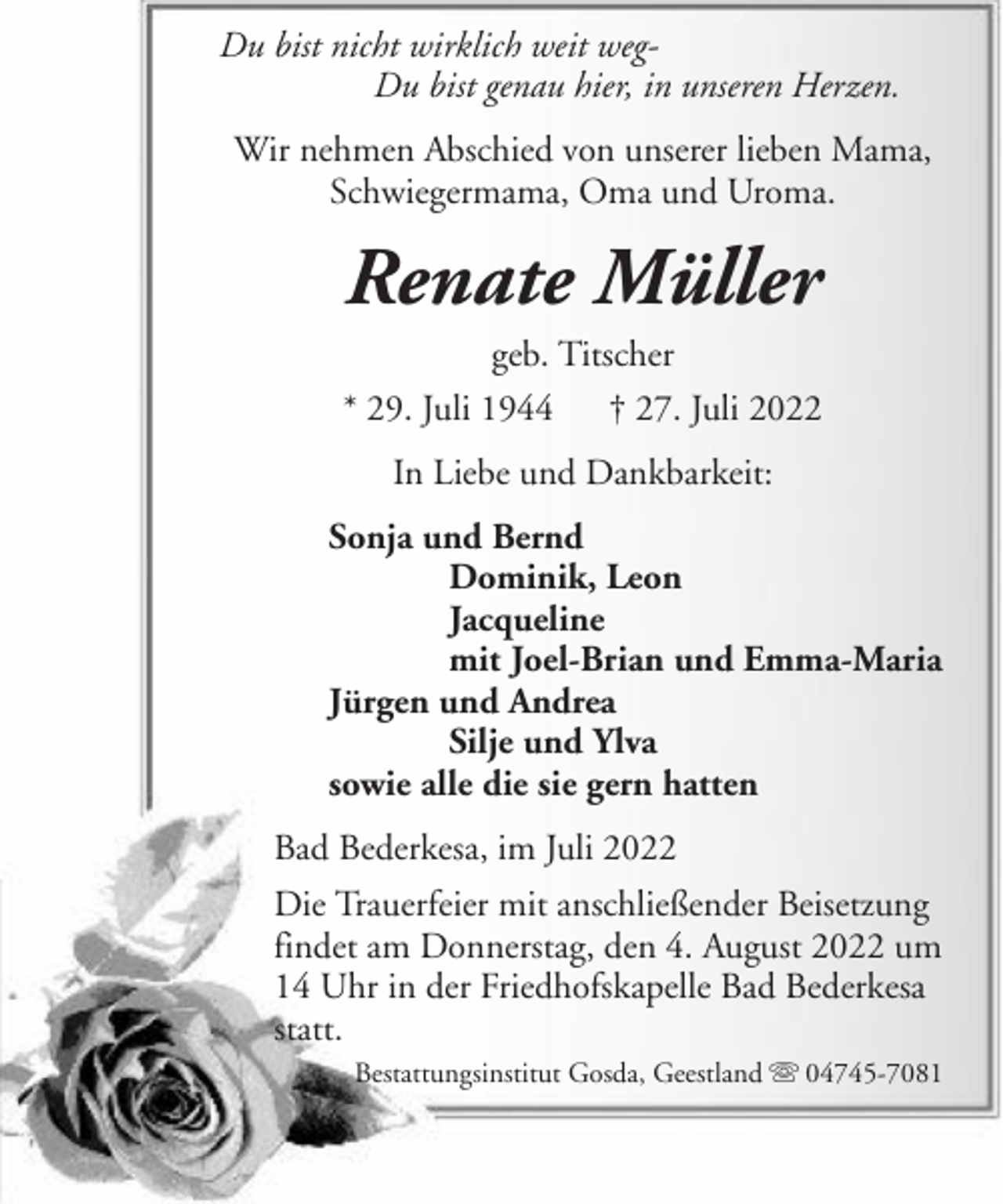 <p>Du bist nicht wirklich weit wegDu bist genau hier, in unseren Herzen.<br />Wir nehmen Abschied von unserer lieben Mama,<br />Schwiegermama, Oma und Uroma.</p><p>Renate Müller<br />geb. Titscher<br />* 29. Juli 1944 † 27. Juli 2022<br />In Liebe und Dankbarkeit:<br />Sonja und Bernd<br />Dominik, Leon<br />Jacqueline<br />mit Joel-Brian und Emma-Maria<br />Jürgen und Andrea<br />Silje und Ylva<br />sowie alle die sie gern hatten<br />Bad Bederkesa, im Juli 2022<br />Die Trauerfeier mit anschließender Beisetzung<br />findet am Donnerstag, den 4. August 2022 um<br />14 Uhr in der Friedhofskapelle Bad Bederkesa<br />statt.<br />Bestattungsinstitut Gosda, Geestland</p><p>04745-7081</p>