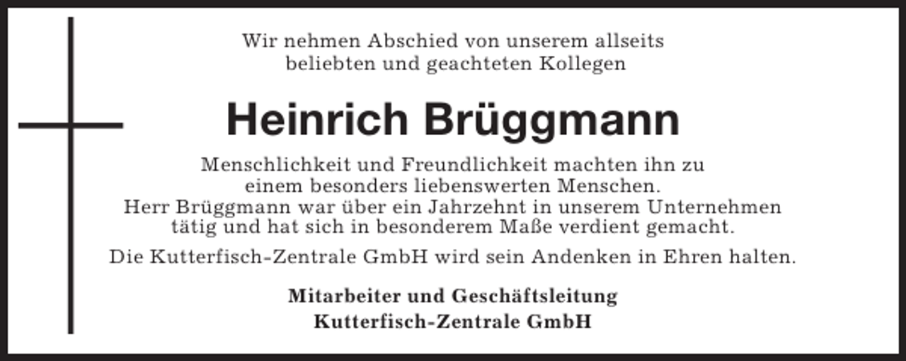 <p>Wir nehmen Abschied von unserem allseits<br />beliebten und geachteten Kollegen</p><p>Heinrich Brüggmann<br />Menschlichkeit und Freundlichkeit machten ihn zu<br />einem besonders liebenswerten Menschen.<br />Herr Brüggmann war über ein Jahrzehnt in unserem Unternehmen<br />tätig und hat sich in besonderem Maße verdient gemacht.<br />Die Kutterfisch-Zentrale GmbH wird sein Andenken in Ehren halten.<br />Mitarbeiter und Geschäftsleitung<br />Kutterfisch-Zentrale GmbH</p>