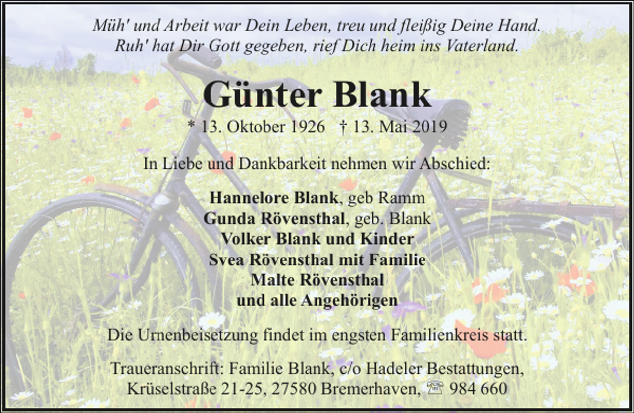 <p>Müh' und Arbeit war Dein Leben, treu und fleißig Deine Hand.<br />Ruh' hat Dir Gott gegeben, rief Dich heim ins Vaterland.</p><p>Günter Blank</p><p>* 13. Oktober 1926 † 13. Mai 2019<br />In Liebe und Dankbarkeit nehmen wir Abschied:<br />Hannelore Blank, geb Ramm<br />Gunda Rövensthal, geb. Blank<br />Volker Blank und Kinder<br />Svea Rövensthal mit Familie<br />Malte Rövensthal<br />und alle Angehörigen<br />Die Urnenbeisetzung findet im engsten Familienkreis statt.<br />Traueranschrift: Familie Blank, c/o Hadeler Bestattungen,<br />Krüselstraße 21-25, 27580 Bremerhaven, ' 984 660</p>