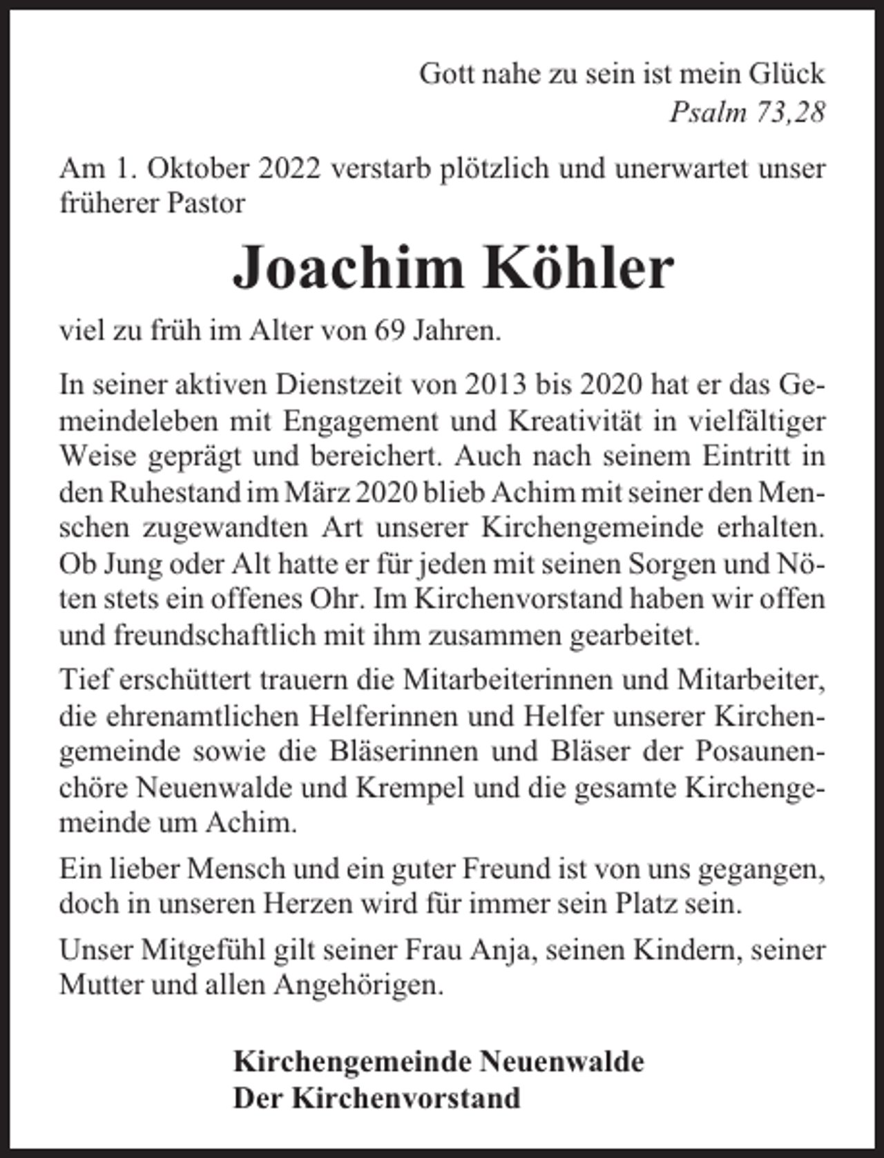 <p>Gott nahe zu sein ist mein Glück<br />Psalm 73,28<br />Am 1. Oktober 2022 verstarb plötzlich und unerwartet unser<br />früherer Pastor</p><p>Joachim Köhler</p><p>viel zu früh im Alter von 69 Jahren.</p><p>In seiner aktiven Dienstzeit von 2013 bis 2020 hat er das Gemeindeleben mit Engagement und Kreativität in vielfältiger<br />Weise geprägt und bereichert. Auch nach seinem Eintritt in<br />den Ruhestand im März 2020 blieb Achim mit seiner den Menschen zugewandten Art unserer Kirchengemeinde erhalten.<br />Ob Jung oder Alt hatte er für jeden mit seinen Sorgen und Nöten stets ein offenes Ohr. Im Kirchenvorstand haben wir offen<br />und freundschaftlich mit ihm zusammen gearbeitet.<br />Tief erschüttert trauern die Mitarbeiterinnen und Mitarbeiter,<br />die ehrenamtlichen Helferinnen und Helfer unserer Kirchengemeinde sowie die Bläserinnen und Bläser der Posaunenchöre Neuenwalde und Krempel und die gesamte Kirchengemeinde um Achim.<br />Ein lieber Mensch und ein guter Freund ist von uns gegangen,<br />doch in unseren Herzen wird für immer sein Platz sein.<br />Unser Mitgefühl gilt seiner Frau Anja, seinen Kindern, seiner<br />Mutter und allen Angehörigen.</p><p>Kirchengemeinde Neuenwalde<br />Der Kirchenvorstand</p>