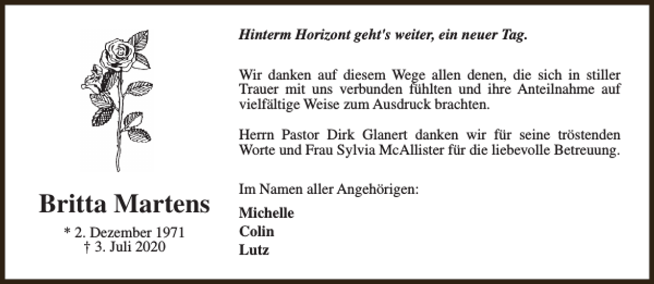 <p>Hinterm Horizont geht's weiter, ein neuer Tag.<br />Wir danken auf diesem Wege allen denen, die sich in stiller<br />Trauer mit uns verbunden fühlten und ihre Anteilnahme auf<br />vielfältige Weise zum Ausdruck brachten.<br />Herrn Pastor Dirk Glanert danken wir für seine tröstenden<br />Worte und Frau Sylvia McAllister für die liebevolle Betreuung.</p><p>Britta Martens<br />* 2. Dezember 1971<br />† 3. Juli 2020</p><p>Im Namen aller Angehörigen:<br />Michelle<br />Colin<br />Lutz</p>