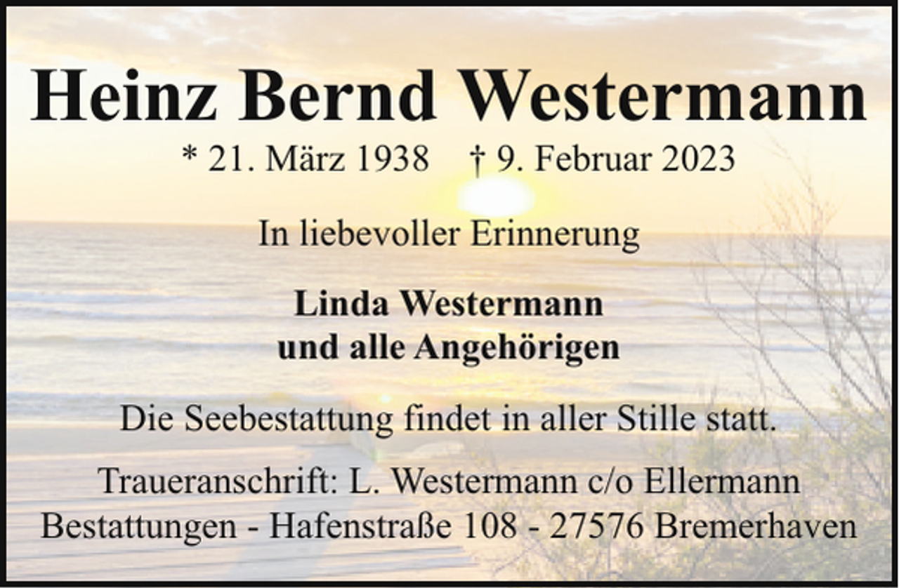 <p>Heinz Bernd Westermann<br />* 21. März 1938 † 9. Februar 2023<br />In liebevoller Erinnerung<br />Linda Westermann<br />und alle Angehörigen<br />Die Seebestattung findet in aller Stille statt.<br />Traueranschrift: L. Westermann c/o Ellermann<br />Bestattungen - Hafenstraße 108 - 27576 Bremerhaven</p>