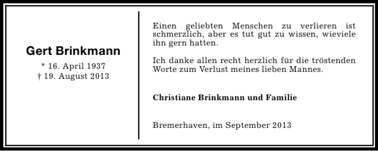 <p>Gert Brinkmann<br />* 16. April 1937<br />† 19. August 2013</p><p>Einen geliebten Menschen zu verlieren ist<br />schmerzlich, aber es tut gut zu wissen, wieviele<br />ihn gern hatten.<br />Ich danke allen recht herzlich für die tröstenden<br />Worte zum Verlust meines lieben Mannes.<br />Christiane Brinkmann und Familie<br />Bremerhaven, im September 2013</p>