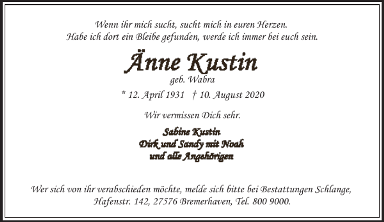 <p>Wenn ihr mich sucht, sucht mich in euren Herzen.<br />Habe ich dort ein Bleibe gefunden, werde ich immer bei euch sein.</p><p>geb. Wabra<br />* 12. April 1931 † 10. August 2020<br />Wir vermissen Dich sehr.</p><p>Wer sich von ihr verabschieden möchte, melde sich bitte bei Bestattungen Schlange,<br />Hafenstr. 142, 27576 Bremerhaven, Tel. 800 9000.</p>