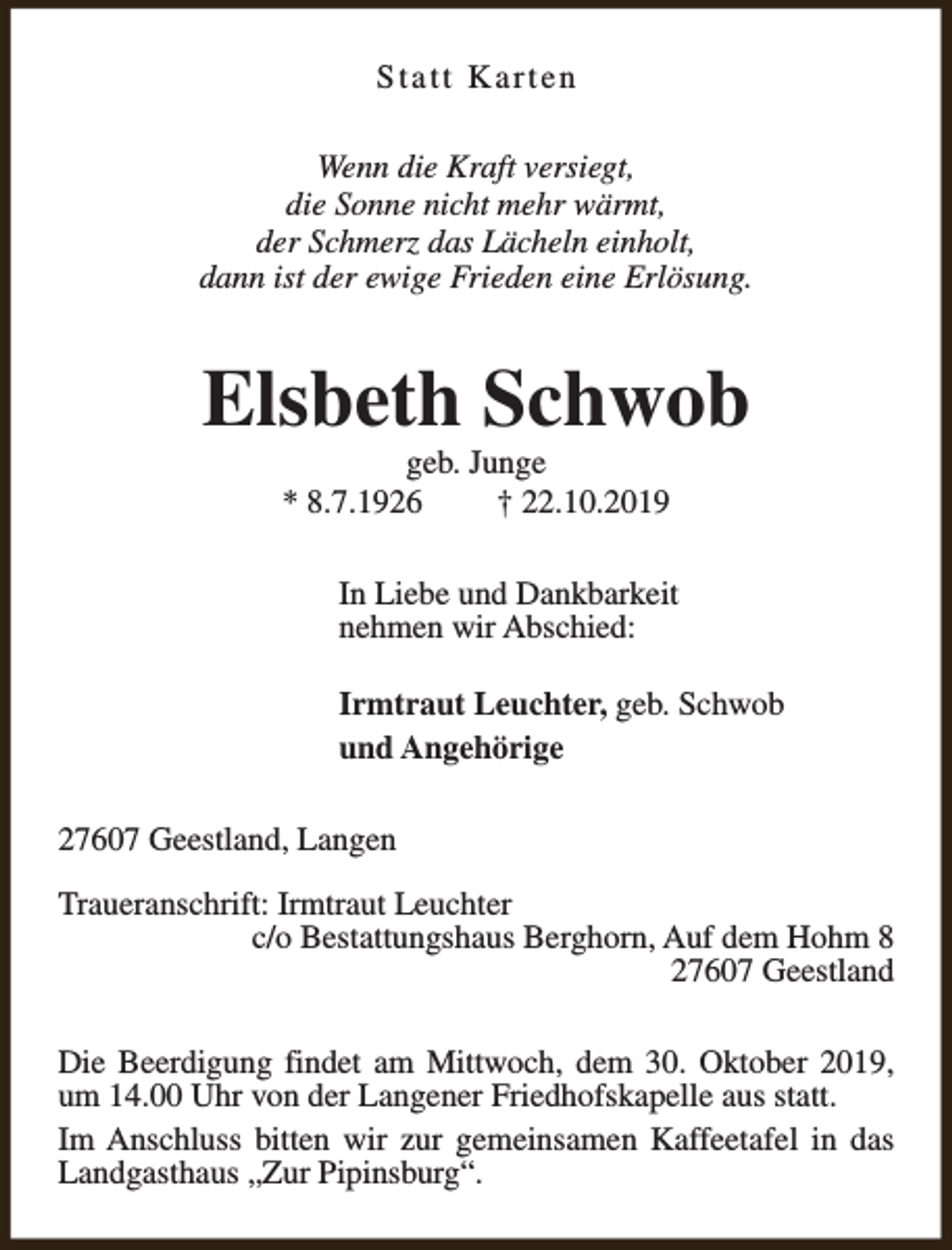 <p>Statt Karten<br />Wenn die Kraft versiegt,<br />die Sonne nicht mehr wärmt,<br />der Schmerz das Lächeln einholt,<br />dann ist der ewige Frieden eine Erlösung.</p><p>Elsbeth Schwob<br />geb. Junge<br />* 8.7.1926<br />† 22.10.2019</p><p>In Liebe und Dankbarkeit<br />nehmen wir Abschied:<br />Irmtraut Leuchter, geb. Schwob<br />und Angehörige<br />27607 Geestland, Langen<br />Traueranschrift: Irmtraut Leuchter<br />c/o Bestattungshaus Berghorn, Auf dem Hohm 8<br />27607 Geestland<br />Die Beerdigung findet am Mittwoch, dem 30. Oktober 2019,<br />um 14.00 Uhr von der Langener Friedhofskapelle aus statt.<br />Im Anschluss bitten wir zur gemeinsamen Kaffeetafel in das<br />Landgasthaus „Zur Pipinsburg“.</p>
