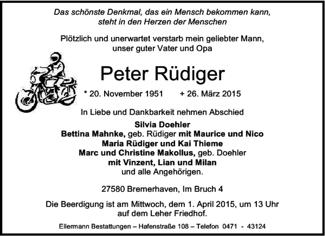 <p>Das schönste Denkmal, das ein Mensch bekommen kann,<br />steht in den Herzen der Menschen<br />Plötzlich und unerwartet verstarb mein geliebter Mann,<br />unser guter Vater und Opa</p><p>Peter Rüdiger<br />* 20. November 1951</p><p>+ 26. März 2015</p><p>In Liebe und Dankbarkeit nehmen Abschied<br />Silvia Doehler<br />Bettina Mahnke, geb. Rüdiger mit Maurice und Nico<br />Maria Rüdiger und Kai Thieme<br />Marc und Christine Makollus, geb. Doehler<br />mit Vinzent, Lian und Milan<br />und alle Angehörigen.<br />27580 Bremerhaven, Im Bruch 4<br />Die Beerdigung ist am Mittwoch, dem 1. April 2015, um 13 Uhr<br />auf dem Leher Friedhof.<br />Ellermann Bestattungen – Hafenstraße 108 – Telefon 0471 - 43124</p>