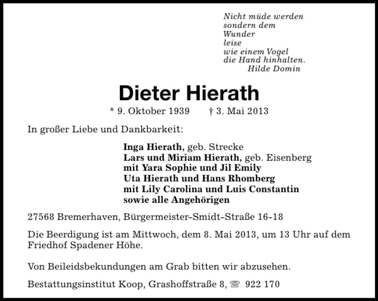 <p>Nicht müde werden<br />sondern dem<br />Wunder<br />leise<br />wie einem Vogel<br />die Hand hinhalten.<br />Hilde Domin</p><p>Dieter Hierath</p><p>* 9. Oktober 1939</p><p>† 3. Mai 2013</p><p>In großer Liebe und Dankbarkeit:<br />Inga Hierath, geb. Strecke<br />Lars und Miriam Hierath, geb. Eisenberg<br />mit Yara Sophie und Jil Emily<br />Uta Hierath und Hans Rhomberg<br />mit Lily Carolina und Luis Constantin<br />sowie alle Angehörigen<br />27568 Bremerhaven, Bürgermeister-Smidt-Straße 16-18<br />Die Beerdigung ist am Mittwoch, dem 8. Mai 2013, um 13 Uhr auf dem<br />Friedhof Spadener Höhe.<br />Von Beileidsbekundungen am Grab bitten wir abzusehen.<br />Bestattungsinstitut Koop, Grashoffstraße 8, s 922 170</p>
