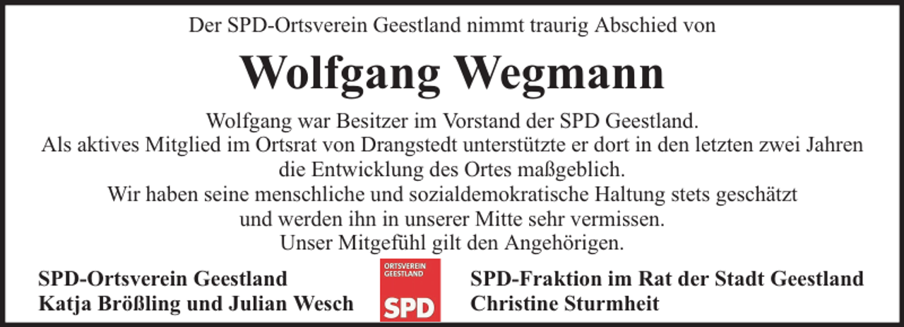 <p>Der SPD-Ortsverein Geestland nimmt traurig Abschied von</p><p>Wolfgang Wegmann<br />Wolfgang war Besitzer im Vorstand der SPD Geestland.<br />Als aktives Mitglied im Ortsrat von Drangstedt unterstützte er dort in den letzten zwei Jahren<br />die Entwicklung des Ortes maßgeblich.<br />Wir haben seine menschliche und sozialdemokratische Haltung stets geschätzt<br />und werden ihn in unserer Mitte sehr vermissen.<br />Unser Mitgefühl gilt den Angehörigen.<br />SPD-Ortsverein Geestland<br />Katja Brößling und Julian Wesch</p><p>SPD-Fraktion im Rat der Stadt Geestland<br />Christine Sturmheit</p>