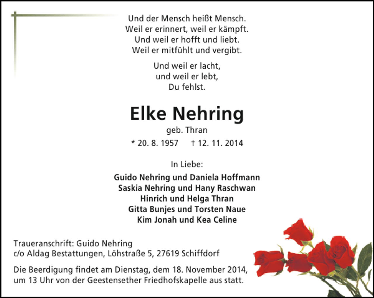 <p>Und der Mensch heißt Mensch.<br />Weil er erinnert, weil er kämpft.<br />Und weil er hofft und liebt.<br />Weil er mitfühlt und vergibt.<br />Und weil er lacht,<br />und weil er lebt,<br />Du fehlst.</p>
<p>Elke Nehring<br />geb. Thran<br />* 20. 8. 1957 † 12. 11. 2014</p>
<p>In Liebe:<br />Guido Nehring und Daniela Hoffmann<br />Saskia Nehring und Hany Raschwan<br />Hinrich und Helga Thran<br />Gitta Bunjes und Torsten Naue<br />Kim Jonah und Kea Celine<br />Traueranschrift: Guido Nehring<br />c/o Aldag Bestattungen, Löhstraße 5, 27619 Schiffdorf<br />Die Beerdigung findet am Dienstag, dem 18. November 2014,<br />um 13 Uhr von der Geestensether Friedhofskapelle aus statt.</p>