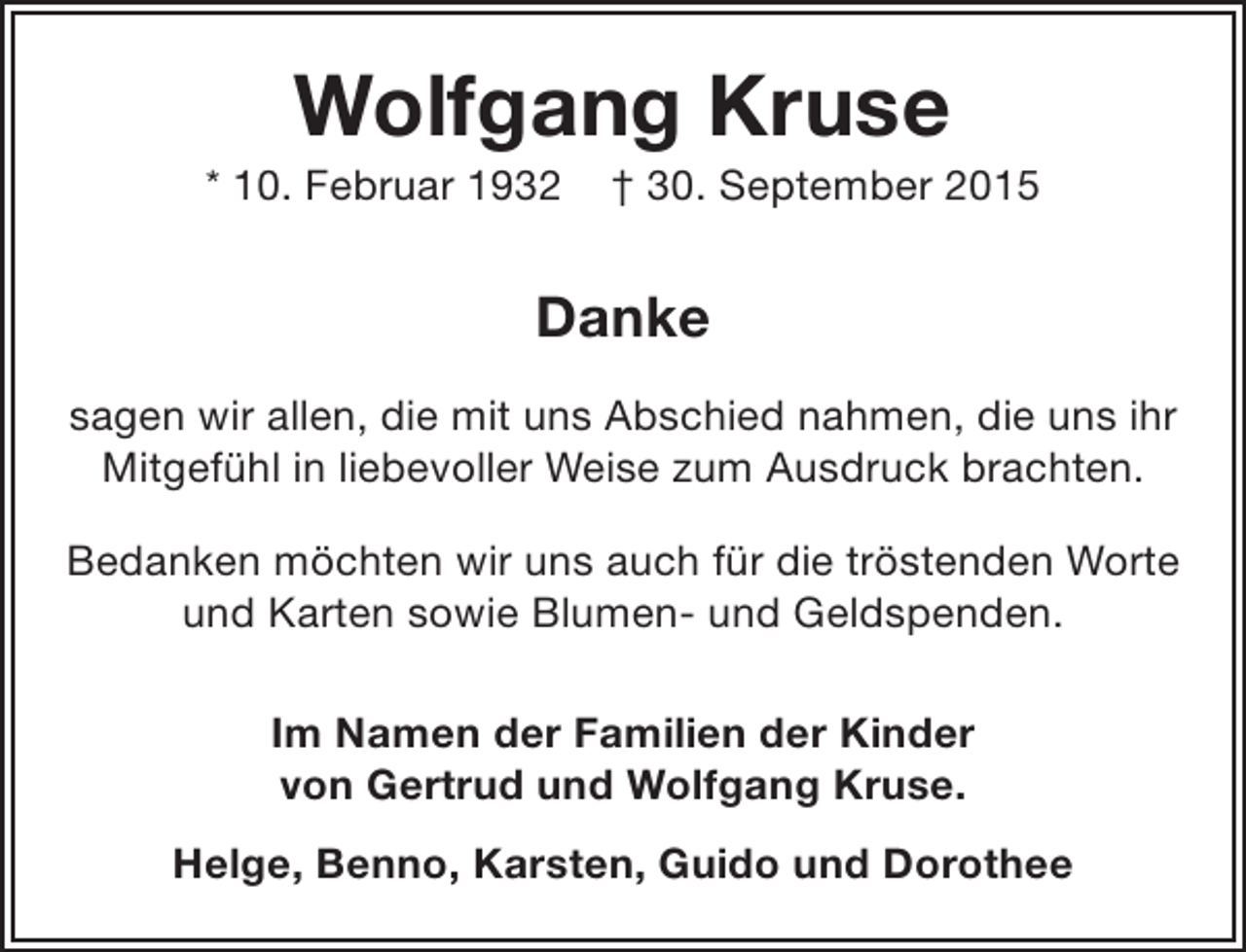 <p>Wolfgang Kruse</p><p>* 10. Februar 1932</p><p>† 30. September 2015</p><p>Danke<br />sagen wir allen, die mit uns Abschied nahmen, die uns ihr<br />Mitgefühl in liebevoller Weise zum Ausdruck brachten.<br />Bedanken möchten wir uns auch für die tröstenden Worte<br />und Karten sowie Blumen- und Geldspenden.<br />Im Namen der Familien der Kinder<br />von Gertrud und Wolfgang Kruse.<br />Helge, Benno, Karsten, Guido und Dorothee</p>