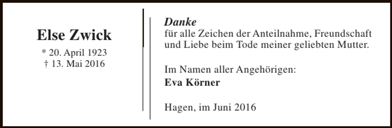 <p>Else Zwick<br />* 20. April 1923<br />† 13. Mai 2016</p><p>Danke</p><p>für alle Zeichen der Anteilnahme, Freundschaft<br />und Liebe beim Tode meiner geliebten Mutter.<br />Im Namen aller Angehörigen:<br />Eva Körner<br />Hagen, im Juni 2016</p>