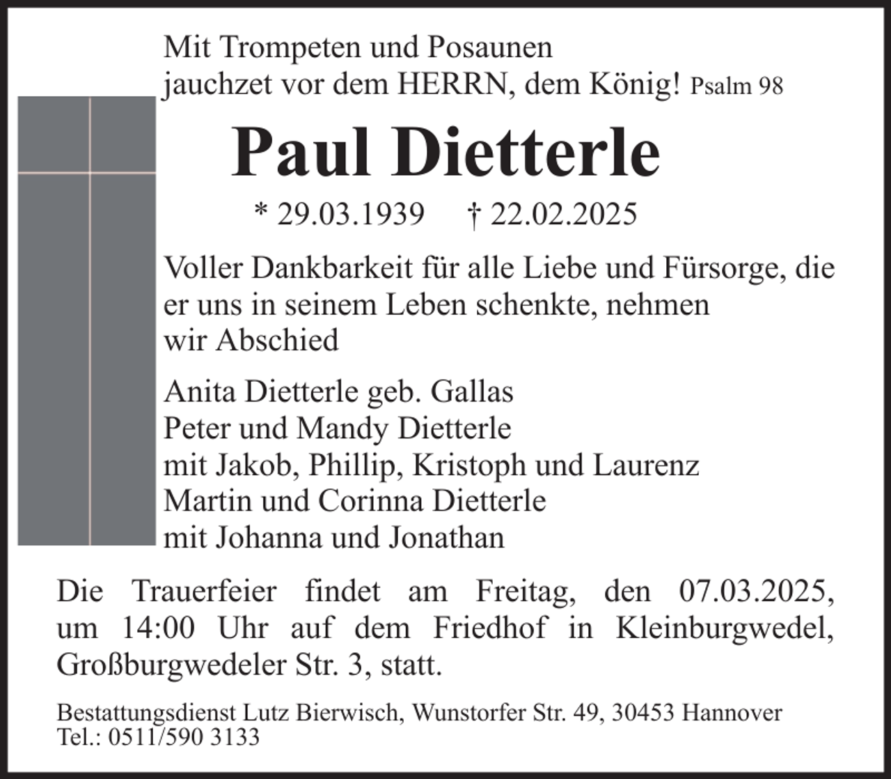 <p>Mit Trompeten und Posaunen<br />jauchzet vor dem HERRN, dem König! Psalm 98</p><p>Paul Dietterle<br />* 29.03.1939</p><p>† 22.02.2025</p><p>Voller Dankbarkeit für alle Liebe und Fürsorge, die<br />er uns in seinem Leben schenkte, nehmen<br />wir Abschied<br />Anita Dietterle geb. Gallas<br />Peter und Mandy Dietterle<br />mit Jakob, Phillip, Kristoph und Laurenz<br />Martin und Corinna Dietterle<br />mit Johanna und Jonathan<br />Die Trauerfeier findet am Freitag, den 07.03.2025,<br />um 14:00 Uhr auf dem Friedhof in Kleinburgwedel,<br />Großburgwedeler Str. 3, statt.<br />Bestattungsdienst Lutz Bierwisch, Wunstorfer Str. 49, 30453 Hannover<br />Tel.: 0511/590 3133</p>