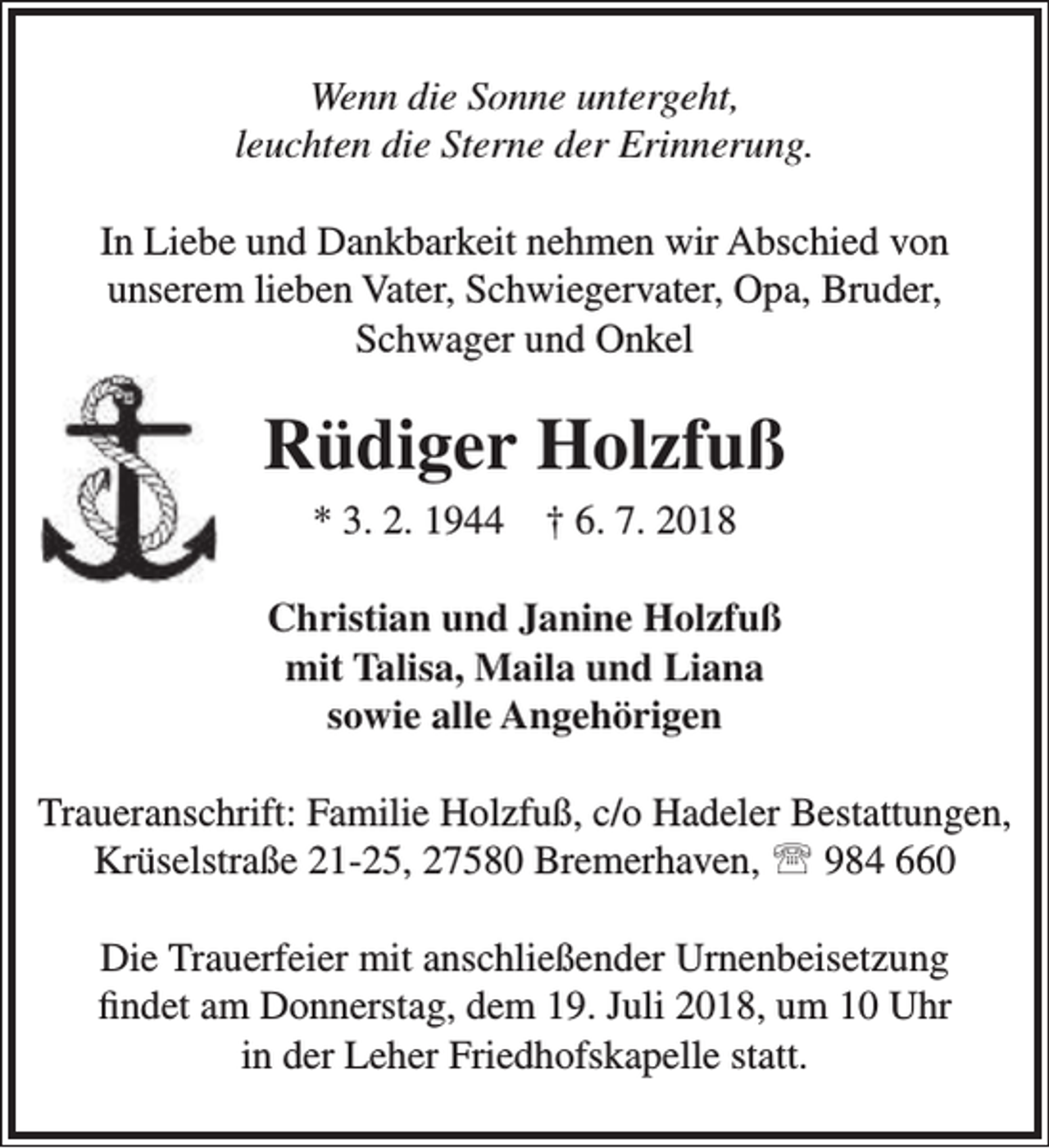 <p>Wenn die Sonne untergeht,<br />leuchten die Sterne der Erinnerung.<br />In Liebe und Dankbarkeit nehmen wir Abschied von<br />unserem lieben Vater, Schwiegervater, Opa, Bruder,<br />Schwager und Onkel</p><p>Rüdiger Holzfuß<br />* 3. 2. 1944</p><p>† 6. 7. 2018</p><p>Christian und Janine Holzfuß<br />mit Talisa, Maila und Liana<br />sowie alle Angehörigen<br />Traueranschrift: Familie Holzfuß, c/o Hadeler Bestattungen,<br />Krüselstraße 21-25, 27580 Bremerhaven,  984 660<br />Die Trauerfeier mit anschließender Urnenbeisetzung<br />findet am Donnerstag, dem 19. Juli 2018, um 10 Uhr<br />in der Leher Friedhofskapelle statt.</p>