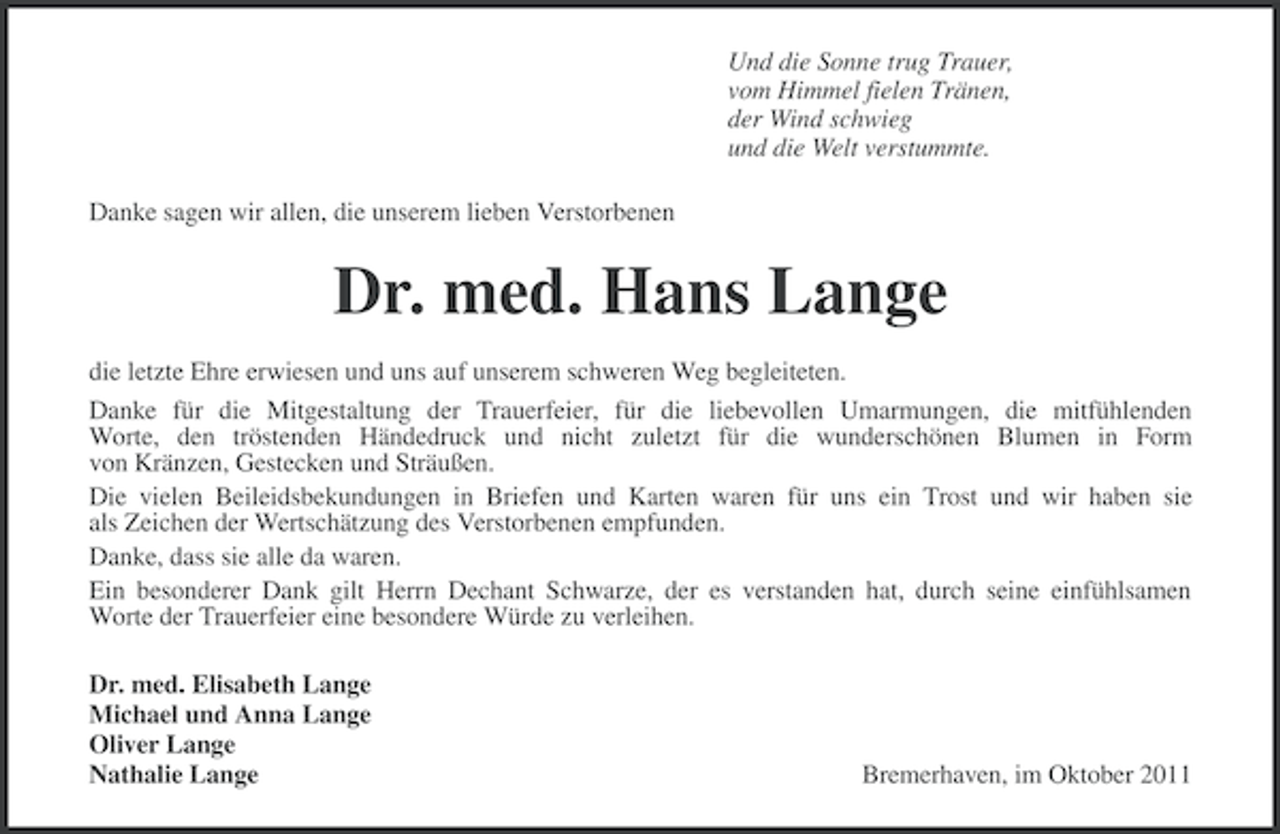 <p>Und die Sonne trug Trauer,<br />vom Himmel fielen Tränen,<br />der Wind schwieg<br />und die Welt verstummte.<br />Danke sagen wir allen, die unserem lieben Verstorbenen</p><p>Dr. med. Hans Lange<br />die letzte Ehre erwiesen und uns auf unserem schweren Weg begleiteten.<br />Danke für die Mitgestaltung der Trauerfeier, für die liebevollen Umarmungen, die mitfühlenden<br />Worte, den tröstenden Händedruck und nicht zuletzt für die wunderschönen Blumen in Form<br />von Kränzen, Gestecken und Sträußen.<br />Die vielen Beileidsbekundungen in Briefen und Karten waren für uns ein Trost und wir haben sie<br />als Zeichen der Wertschätzung des Verstorbenen empfunden.<br />Danke, dass sie alle da waren.<br />Ein besonderer Dank gilt Herrn Dechant Schwarze, der es verstanden hat, durch seine einfühlsamen<br />Worte der Trauerfeier eine besondere Würde zu verleihen.<br />Dr. med. Elisabeth Lange<br />Michael und Anna Lange<br />Oliver Lange<br />Nathalie Lange</p><p>Bremerhaven, im Oktober 2011</p>