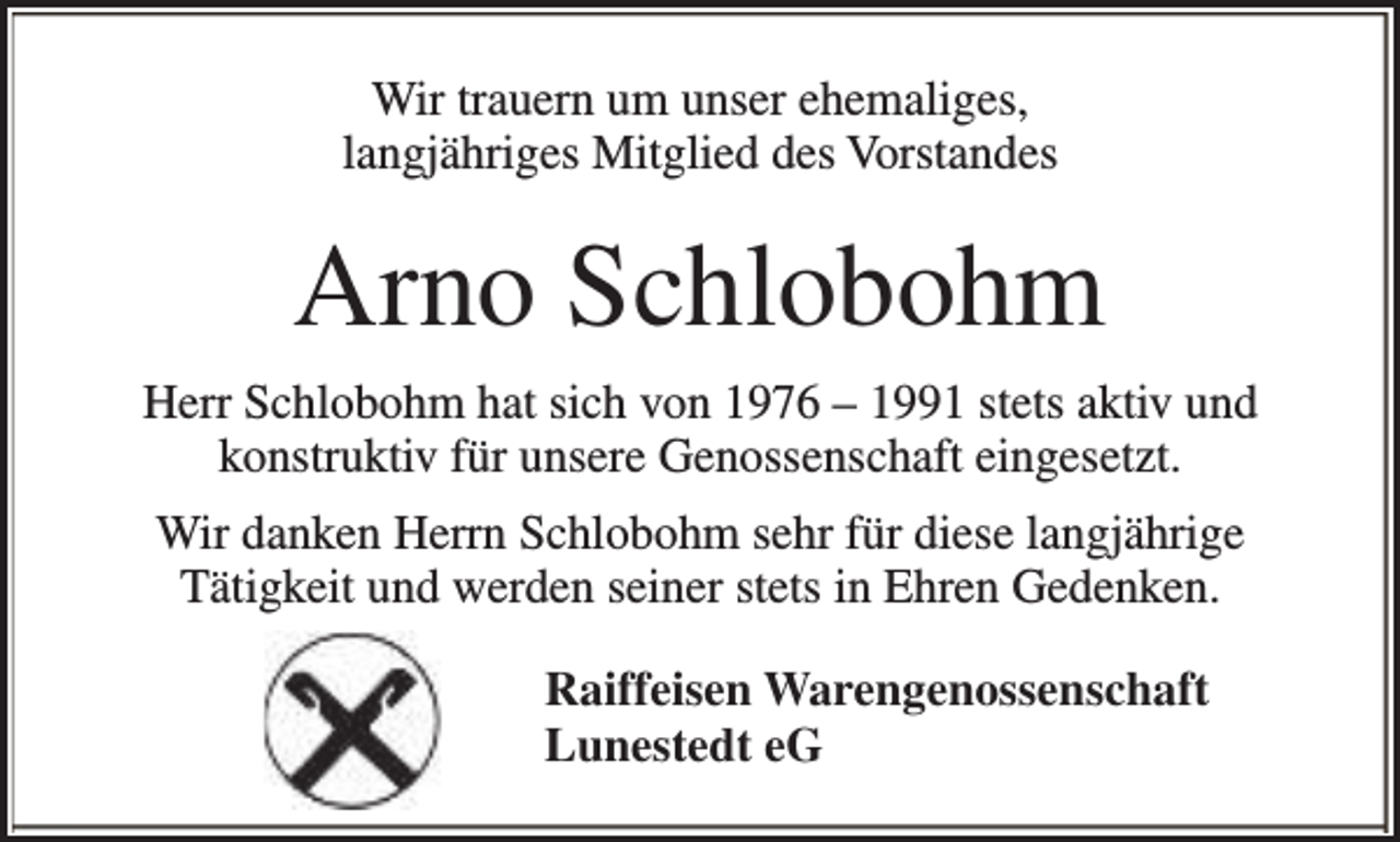 <p>Wir trauern um unser ehemaliges,<br />langjähriges Mitglied des Vorstandes</p><p>Arno Schlobohm<br />Herr Schlobohm hat sich von 1976 – 1991 stets aktiv und<br />konstruktiv für unsere Genossenschaft eingesetzt.<br />Wir danken Herrn Schlobohm sehr für diese langjährige<br />Tätigkeit und werden seiner stets in Ehren Gedenken.<br />Raiffeisen Warengenossenschaft<br />Lunestedt eG</p>