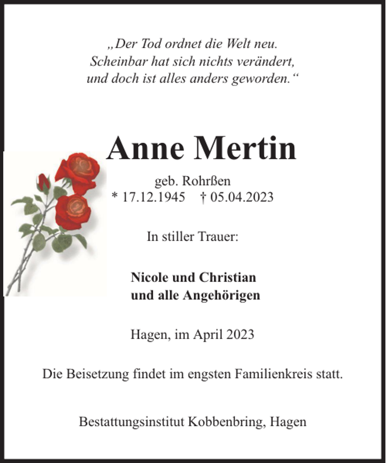 <p>„Der Tod ordnet die Welt neu.<br />Scheinbar hat sich nichts verändert,<br />und doch ist alles anders geworden.“</p><p>Anne Mertin<br />geb. Rohrßen<br />* 17.12.1945 † 05.04.2023<br />In stiller Trauer:<br />Nicole und Christian<br />und alle Angehörigen<br />Hagen, im April 2023<br />Die Beisetzung findet im engsten Familienkreis statt.<br />Bestattungsinstitut Kobbenbring, Hagen</p>