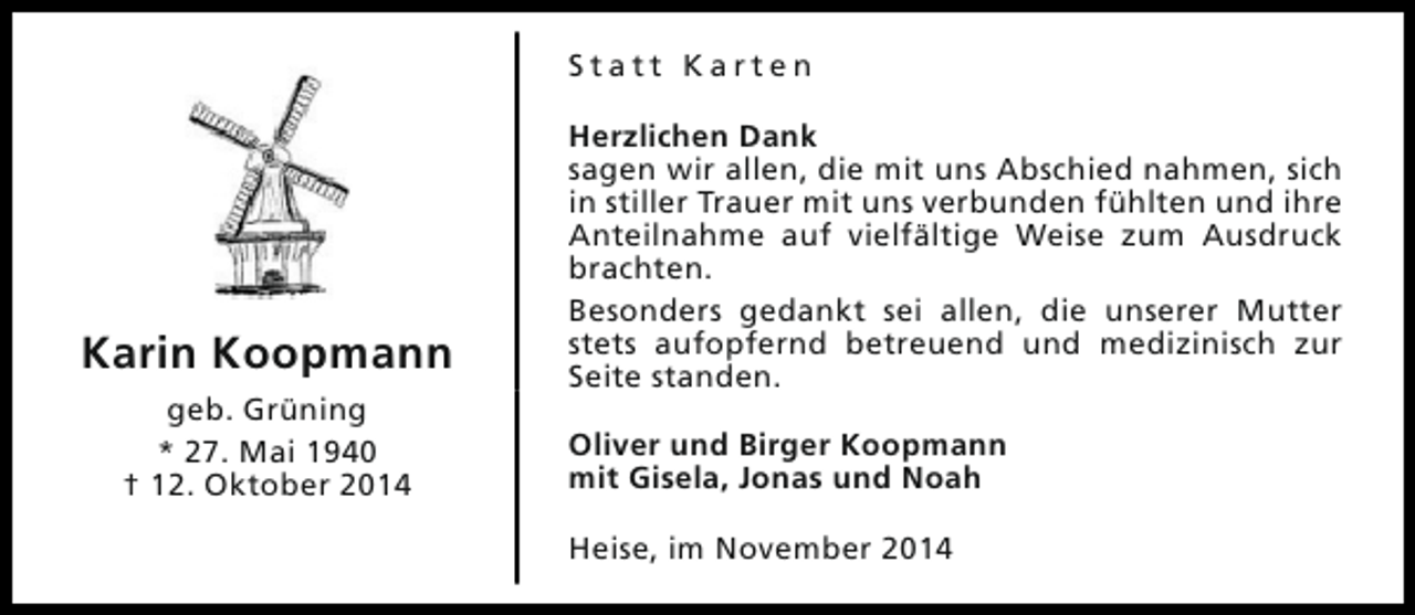 <p>Statt Karten</p><p>Karin Koopmann<br />geb. Grüning<br />* 27. Mai 1940<br />† 12. Oktober 2014</p><p>Herzlichen Dank<br />sagen wir allen, die mit uns Abschied nahmen, sich<br />in stiller Trauer mit uns verbunden fühlten und ihre<br />Anteilnahme auf vielfältige Weise zum Ausdruck<br />brachten.<br />Besonders gedankt sei allen, die unserer Mutter<br />stets aufopfernd betreuend und medizinisch zur<br />Seite standen.<br />Oliver und Birger Koopmann<br />mit Gisela, Jonas und Noah<br />Heise, im November 2014</p>