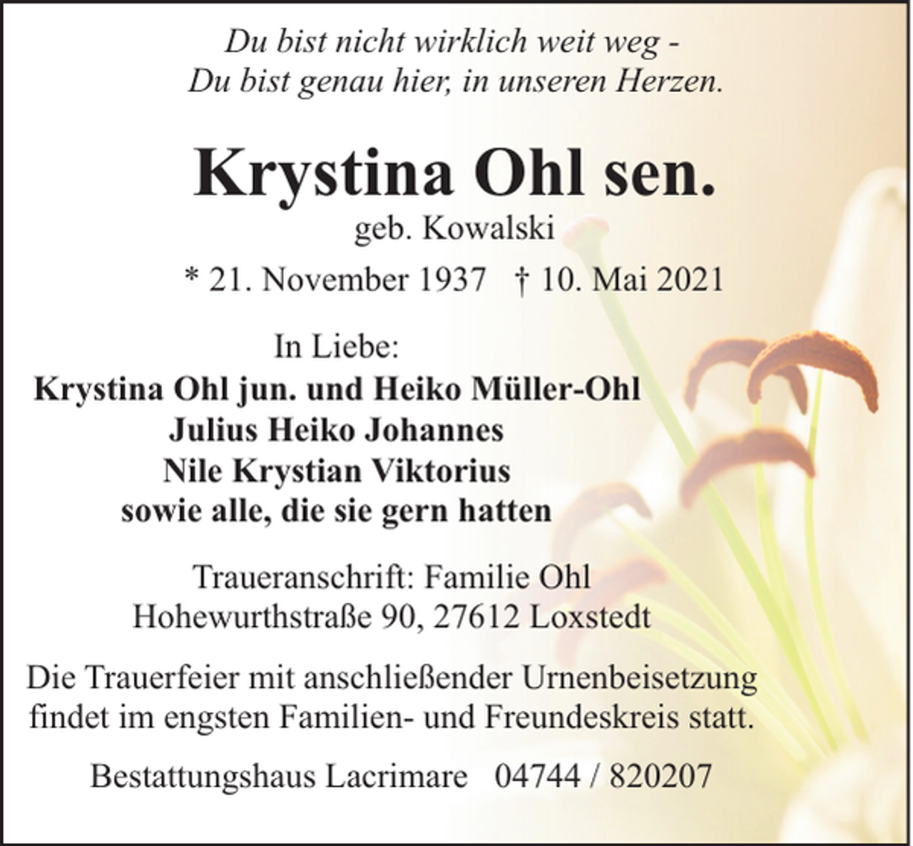 <p>Du bist nicht wirklich weit weg Du bist genau hier, in unseren Herzen.</p><p>Krystina Ohl sen.</p><p>geb. Kowalski<br />* 21. November 1937 † 10. Mai 2021<br />In Liebe:<br />Krystina Ohl jun. und Heiko Müller-Ohl<br />Julius Heiko Johannes<br />Nile Krystian Viktorius<br />sowie alle, die sie gern hatten<br />Traueranschrift: Familie Ohl<br />Hohewurthstraße 90, 27612 Loxstedt<br />Die Trauerfeier mit anschließender Urnenbeisetzung<br />findet im engsten Familien- und Freundeskreis statt.<br />Bestattungshaus Lacrimare 04744 / 820207</p>