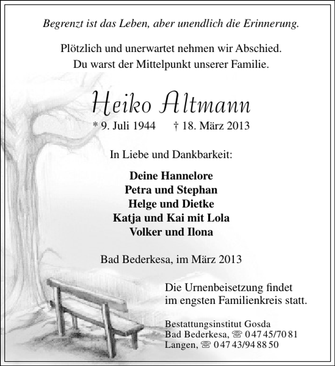 <p>Begrenzt ist das Leben, aber unendlich die Erinnerung.<br />Plötzlich und unerwartet nehmen wir Abschied.<br />Du warst der Mittelpunkt unserer Familie.</p><p>Heiko Altmann<br />* 9. Juli 1944</p><p>† 18. März 2013</p><p>In Liebe und Dankbarkeit:<br />Deine Hannelore<br />Petra und Stephan<br />Helge und Dietke<br />Katja und Kai mit Lola<br />Volker und Ilona<br />Bad Bederkesa, im März 2013<br />Die Urnenbeisetzung ﬁndet<br />im engsten Familienkreis statt.<br />Bestattungsinstitut Gosda<br />Bad Bederkesa,  0 47 45/70 81<br />Langen,  0 47 43/94 88 50</p>