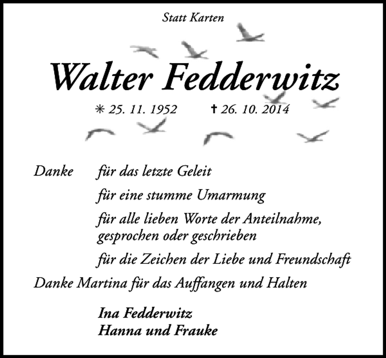 <p>Statt Karten</p><p>Walter Fedderwitz<br />✳ 25. 11. 1952</p><p>Danke</p><p>✝ 26. 10. 2014</p><p>für das letzte Geleit<br />für eine stumme Umarmung<br />für alle lieben Worte der Anteilnahme,<br />gesprochen oder geschrieben<br />für die Zeichen der Liebe und Freundschaft</p><p>Danke Martina für das Auffangen und Halten<br />Ina Fedderwitz<br />Hanna und Frauke</p>