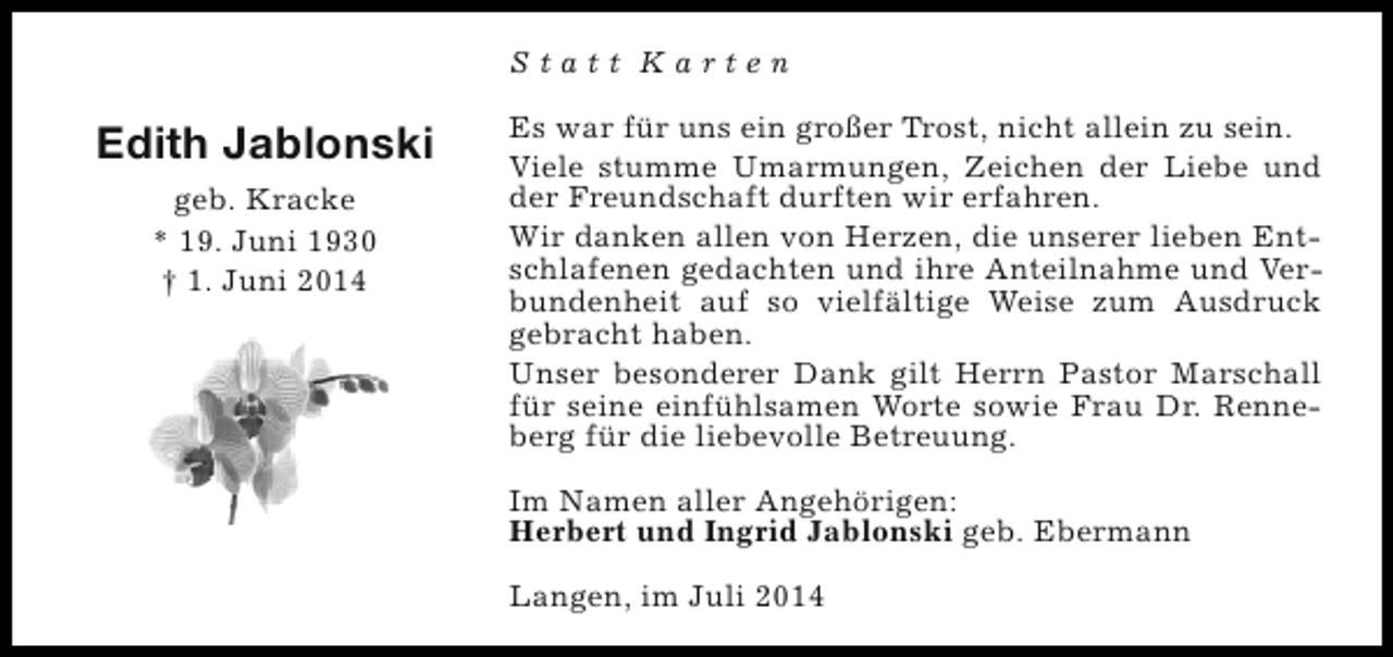 <p>Statt Karten</p><p>Edith Jablonski<br />geb. Kracke<br />* 19. Juni 1930<br />† 1. Juni 2014</p><p>Es war für uns ein großer Trost, nicht allein zu sein.<br />Viele stumme Umarmungen, Zeichen der Liebe und<br />der Freundschaft durften wir erfahren.<br />Wir danken allen von Herzen, die unserer lieben Entschlafenen gedachten und ihre Anteilnahme und Verbundenheit auf so vielfältige Weise zum Ausdruck<br />gebracht haben.<br />Unser besonderer Dank gilt Herrn Pastor Marschall<br />für seine einfühlsamen Worte sowie Frau Dr. Renneberg für die liebevolle Betreuung.<br />Im Namen aller Angehörigen:<br />Herbert und Ingrid Jablonski geb. Ebermann<br />Langen, im Juli 2014</p>