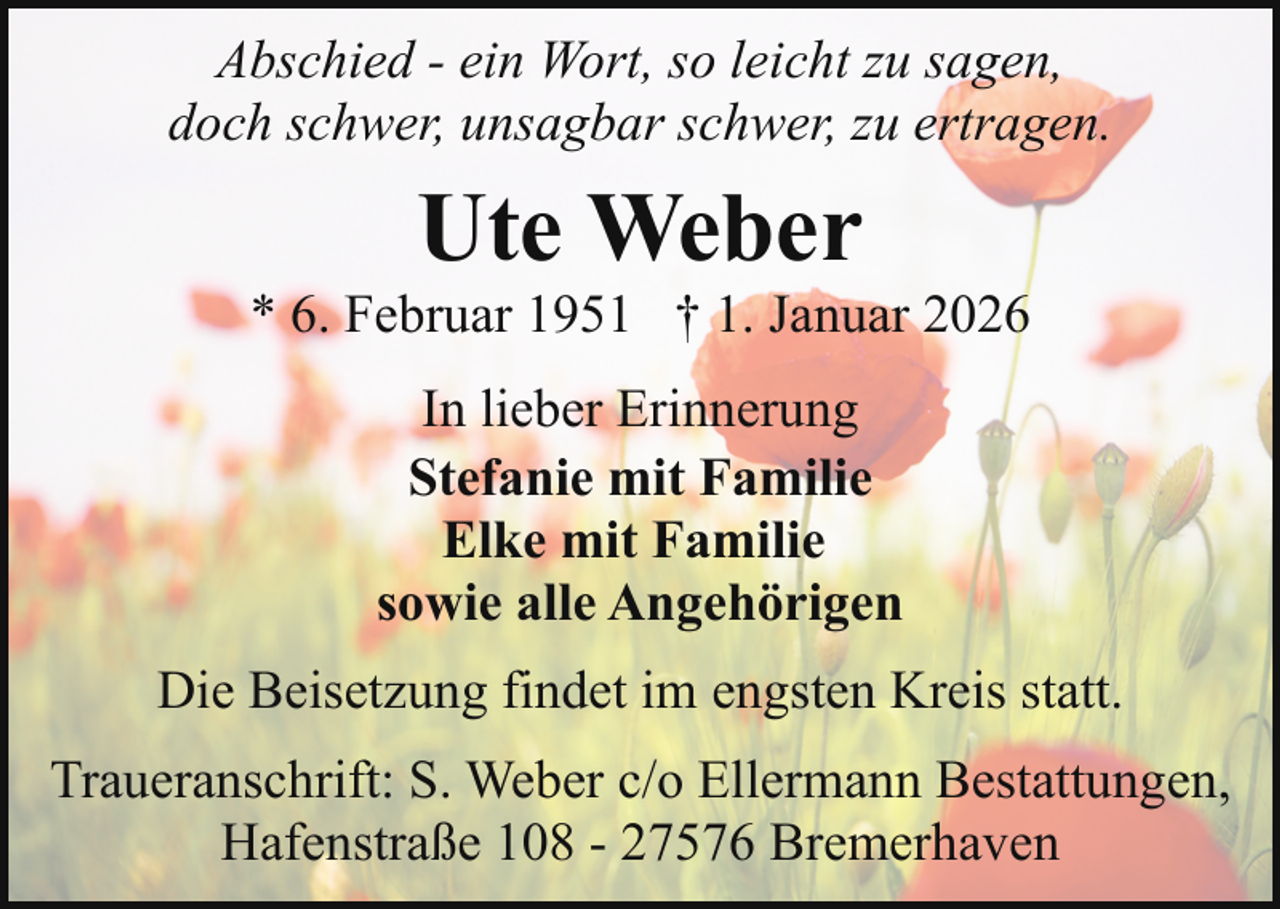 <p>Abschied - ein Wort, so leicht zu sagen,<br />doch schwer, unsagbar schwer, zu ertragen.</p><p>Ute Weber</p><p>* 6. Februar 1951 † 1. Januar 2026<br />In lieber Erinnerung<br />Stefanie mit Familie<br />Elke mit Familie<br />sowie alle Angehörigen<br />Die Beisetzung findet im engsten Kreis statt.<br />Traueranschrift: S. Weber c/o Ellermann Bestattungen,<br />Hafenstraße 108 - 27576 Bremerhaven</p>
