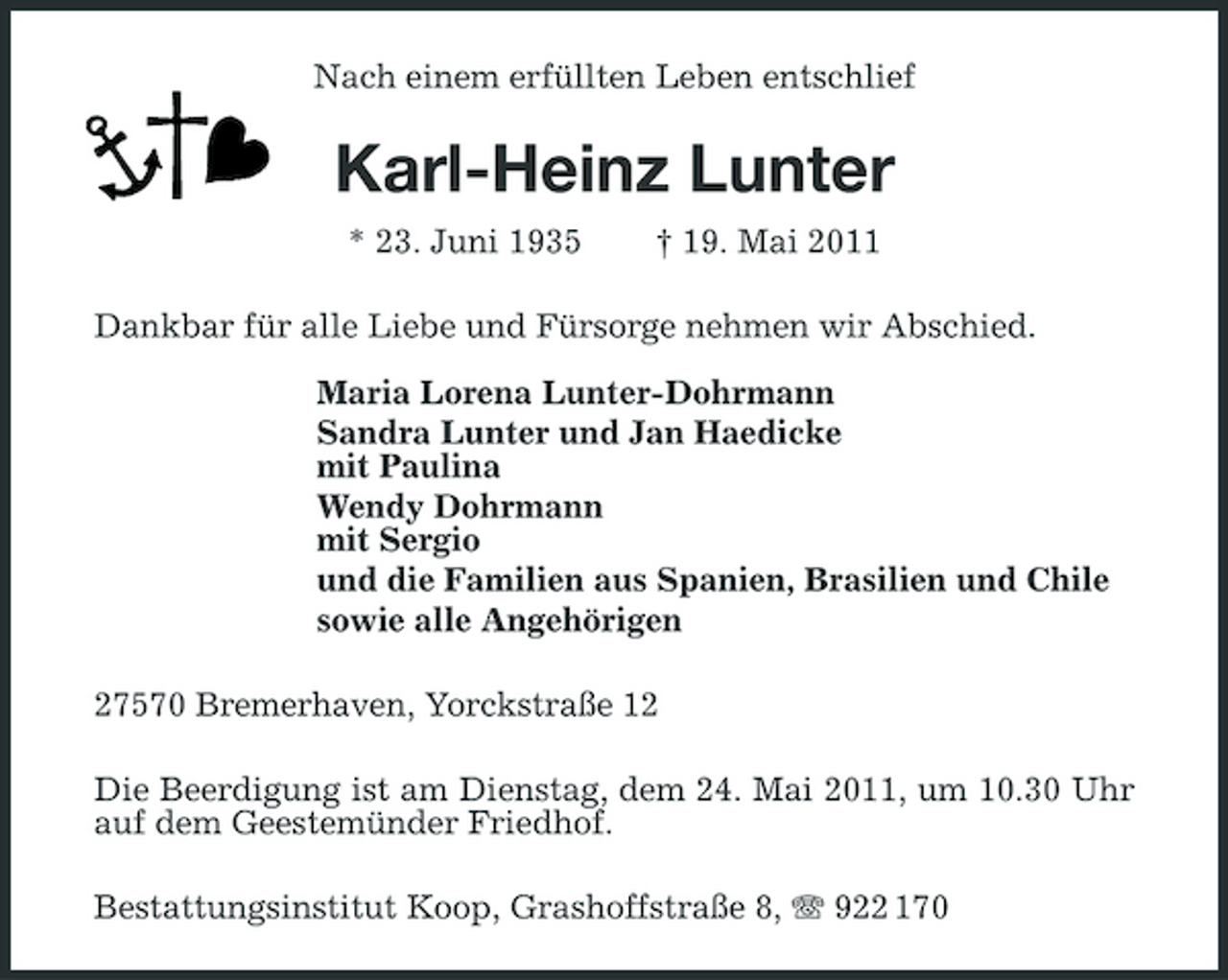 <p>Nach einem erfüllten Leben entschlief</p><p>Karl-Heinz Lunter<br />* 23. Juni 1935 † 19. Mai 2011 Dankbar für alle Liebe und Fürsorge nehmen wir Abschied. Maria Lorena Lunter-Dohrmann Sandra Lunter und Jan Haedicke mit Paulina Wendy Dohrmann mit Sergio und die Familien aus Spanien, Brasilien und Chile sowie alle Angehörigen 27570 Bremerhaven, Yorckstraße 12 Die Beerdigung ist am Dienstag, dem 24. Mai 2011, um 10.30 Uhr auf dem Geestemünder Friedhof. Bestattungsinstitut Koop, Grashoffstraße 8, 922 170</p>