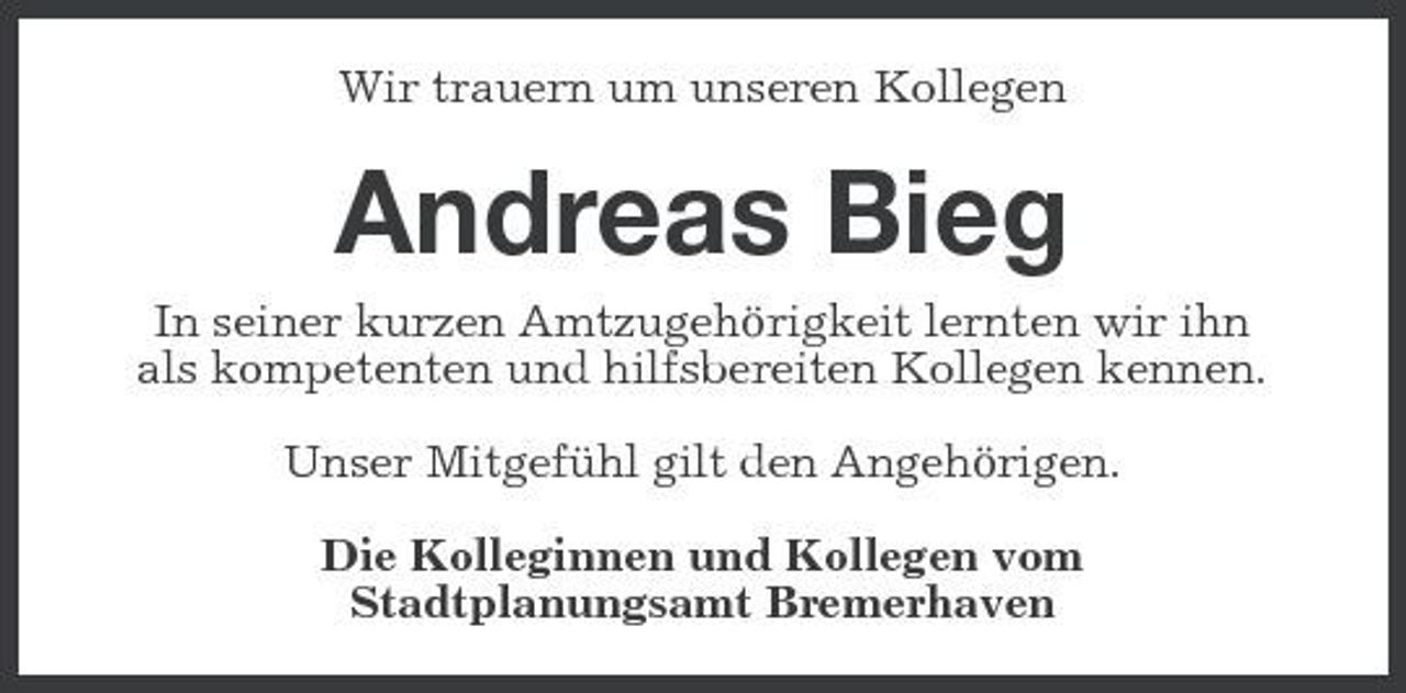 <p>Wir trauern um unseren Kollegen</p><p>Andreas Bieg<br />In seiner kurzen Amtzugehörigkeit lernten wir ihn als kompetenten und hilfsbereiten Kollegen kennen. Unser Mitgefühl gilt den Angehörigen. Die Kolleginnen und Kollegen vom Stadtplanungsamt Bremerhaven</p>