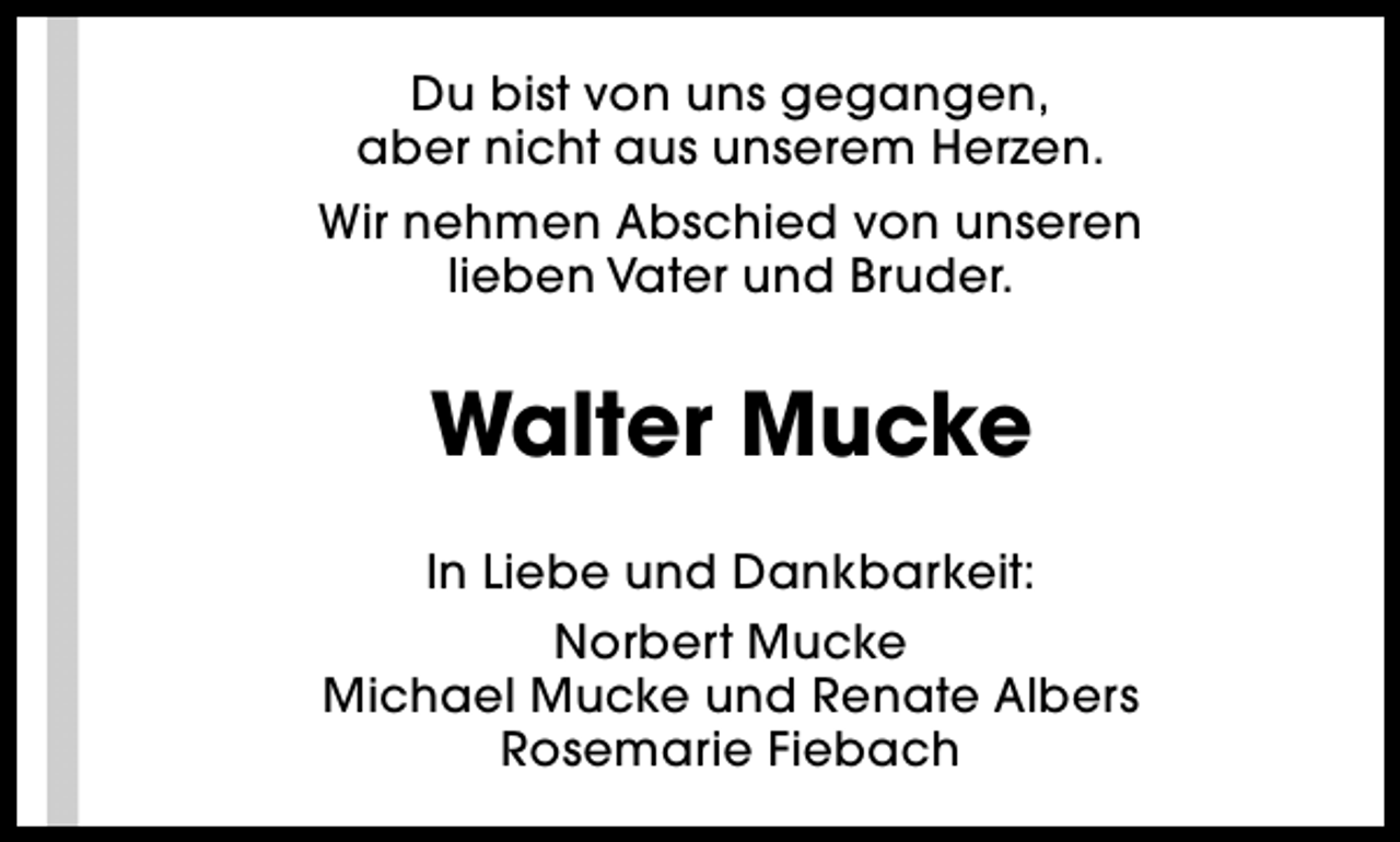 <p>Du bist von uns gegangen,<br />aber nicht aus unserem Herzen.<br />Wir nehmen Abschied von unseren<br />lieben Vater und Bruder.</p><p>Walter Mucke<br />In Liebe und Dankbarkeit:<br />Norbert Mucke<br />Michael Mucke und Renate Albers<br />Rosemarie Fiebach</p>
